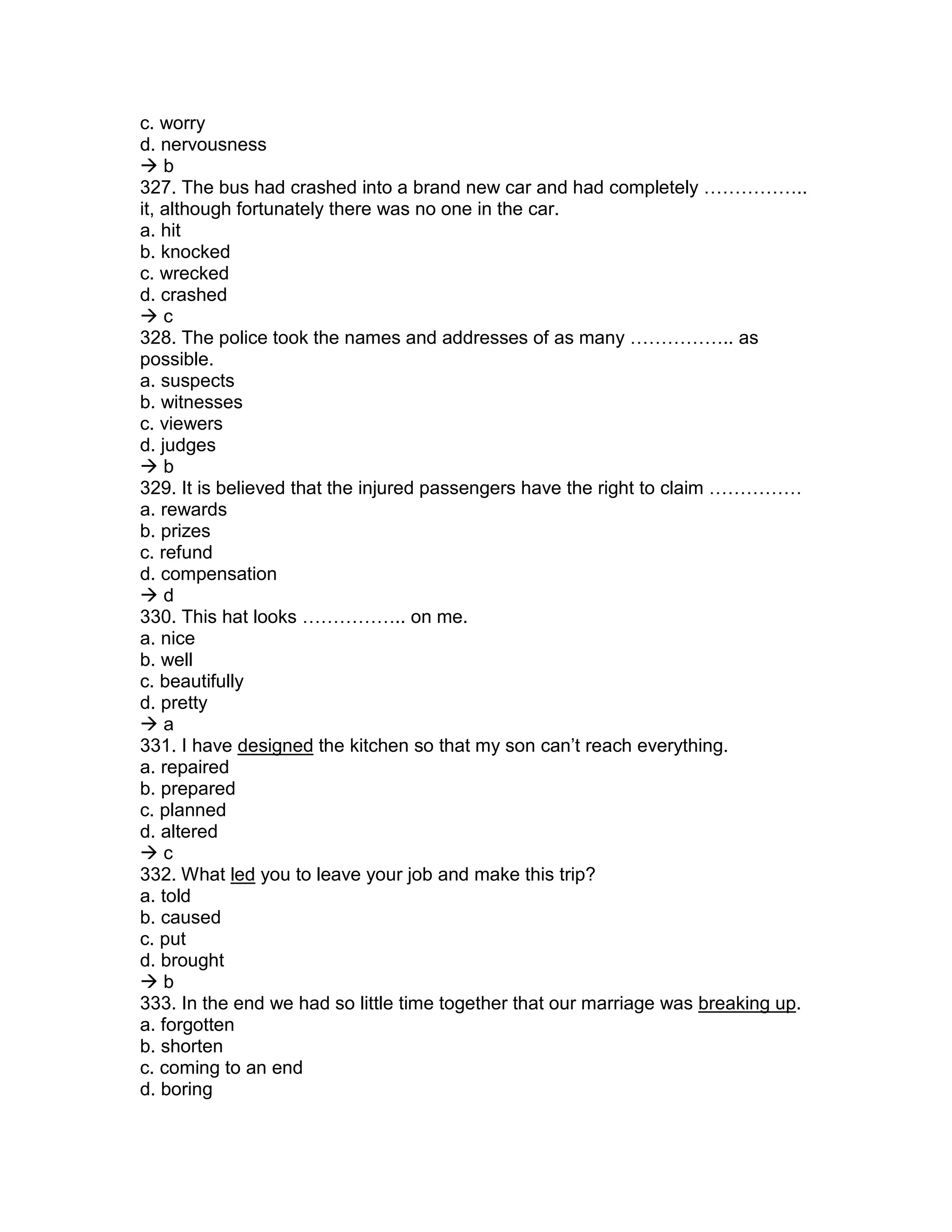 c. worry
d. nervousness
 b
327. The bus had crashed into a brand new car and had completely ……………..
it, although fortunately there was no one in the car.
a. hit
b. knocked
c. wrecked
d. crashed
 c
328. The police took the names and addresses of as many …………….. as
possible.
a. suspects
b. witnesses
c. viewers
d. judges
 b
329. It is believed that the injured passengers have the right to claim ……………
a. rewards
b. prizes
c. refund
d. compensation
 d
330. This hat looks …………….. on me.
a. nice
b. well
c. beautifully
d. pretty
 a
331. I have designed the kitchen so that my son can’t reach everything.
a. repaired
b. prepared
c. planned
d. altered
 c
332. What led you to leave your job and make this trip?
a. told
b. caused
c. put
d. brought
 b
333. In the end we had so little time together that our marriage was breaking up.
a. forgotten
b. shorten
c. coming to an end
d. boring
 