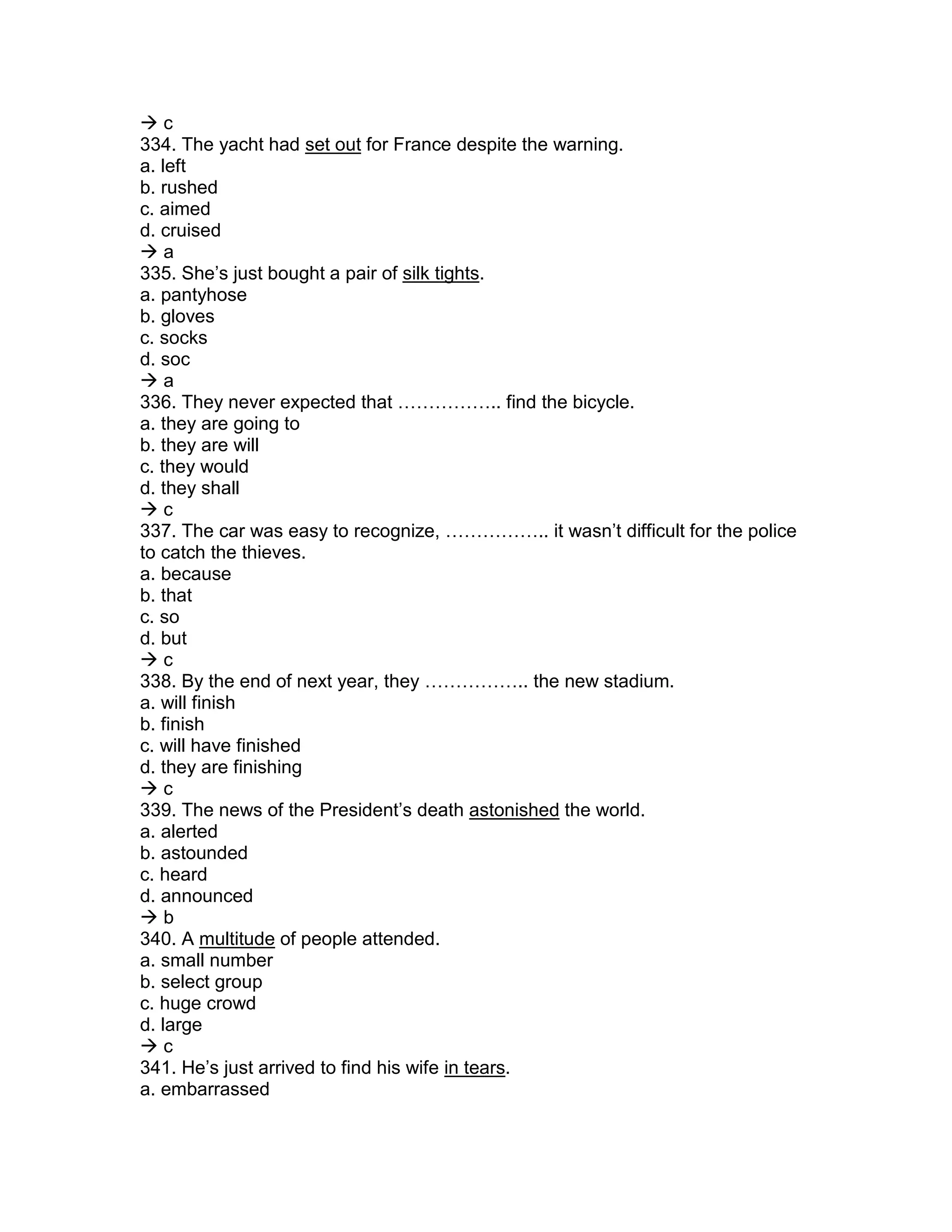  c
334. The yacht had set out for France despite the warning.
a. left
b. rushed
c. aimed
d. cruised
 a
335. She’s just bought a pair of silk tights.
a. pantyhose
b. gloves
c. socks
d. soc
 a
336. They never expected that …………….. find the bicycle.
a. they are going to
b. they are will
c. they would
d. they shall
 c
337. The car was easy to recognize, …………….. it wasn’t difficult for the police
to catch the thieves.
a. because
b. that
c. so
d. but
 c
338. By the end of next year, they …………….. the new stadium.
a. will finish
b. finish
c. will have finished
d. they are finishing
 c
339. The news of the President’s death astonished the world.
a. alerted
b. astounded
c. heard
d. announced
 b
340. A multitude of people attended.
a. small number
b. select group
c. huge crowd
d. large
 c
341. He’s just arrived to find his wife in tears.
a. embarrassed
 