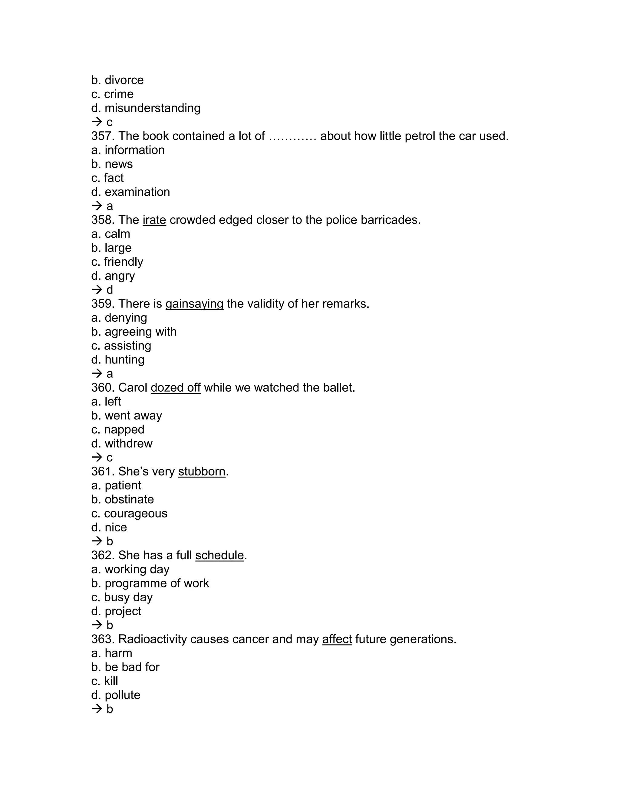 b. divorce
c. crime
d. misunderstanding
 c
357. The book contained a lot of ………… about how little petrol the car used.
a. information
b. news
c. fact
d. examination
 a
358. The irate crowded edged closer to the police barricades.
a. calm
b. large
c. friendly
d. angry
 d
359. There is gainsaying the validity of her remarks.
a. denying
b. agreeing with
c. assisting
d. hunting
 a
360. Carol dozed off while we watched the ballet.
a. left
b. went away
c. napped
d. withdrew
 c
361. She’s very stubborn.
a. patient
b. obstinate
c. courageous
d. nice
 b
362. She has a full schedule.
a. working day
b. programme of work
c. busy day
d. project
 b
363. Radioactivity causes cancer and may affect future generations.
a. harm
b. be bad for
c. kill
d. pollute
 b
 