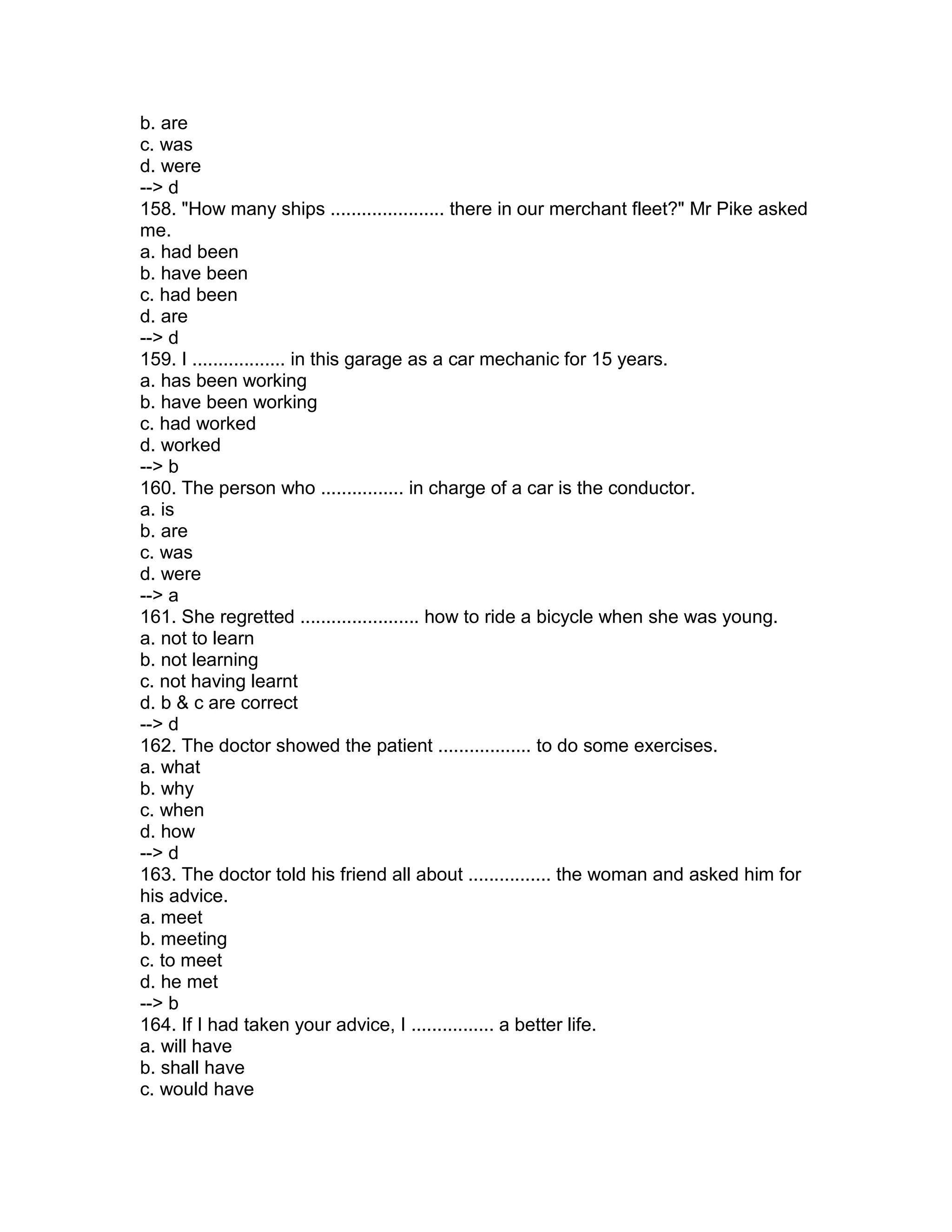 b. are
c. was
d. were
--> d
158. "How many ships ...................... there in our merchant fleet?" Mr Pike asked
me.
a. had been
b. have been
c. had been
d. are
--> d
159. I .................. in this garage as a car mechanic for 15 years.
a. has been working
b. have been working
c. had worked
d. worked
--> b
160. The person who ................ in charge of a car is the conductor.
a. is
b. are
c. was
d. were
--> a
161. She regretted ....................... how to ride a bicycle when she was young.
a. not to learn
b. not learning
c. not having learnt
d. b & c are correct
--> d
162. The doctor showed the patient .................. to do some exercises.
a. what
b. why
c. when
d. how
--> d
163. The doctor told his friend all about ................ the woman and asked him for
his advice.
a. meet
b. meeting
c. to meet
d. he met
--> b
164. If I had taken your advice, I ................ a better life.
a. will have
b. shall have
c. would have
 
