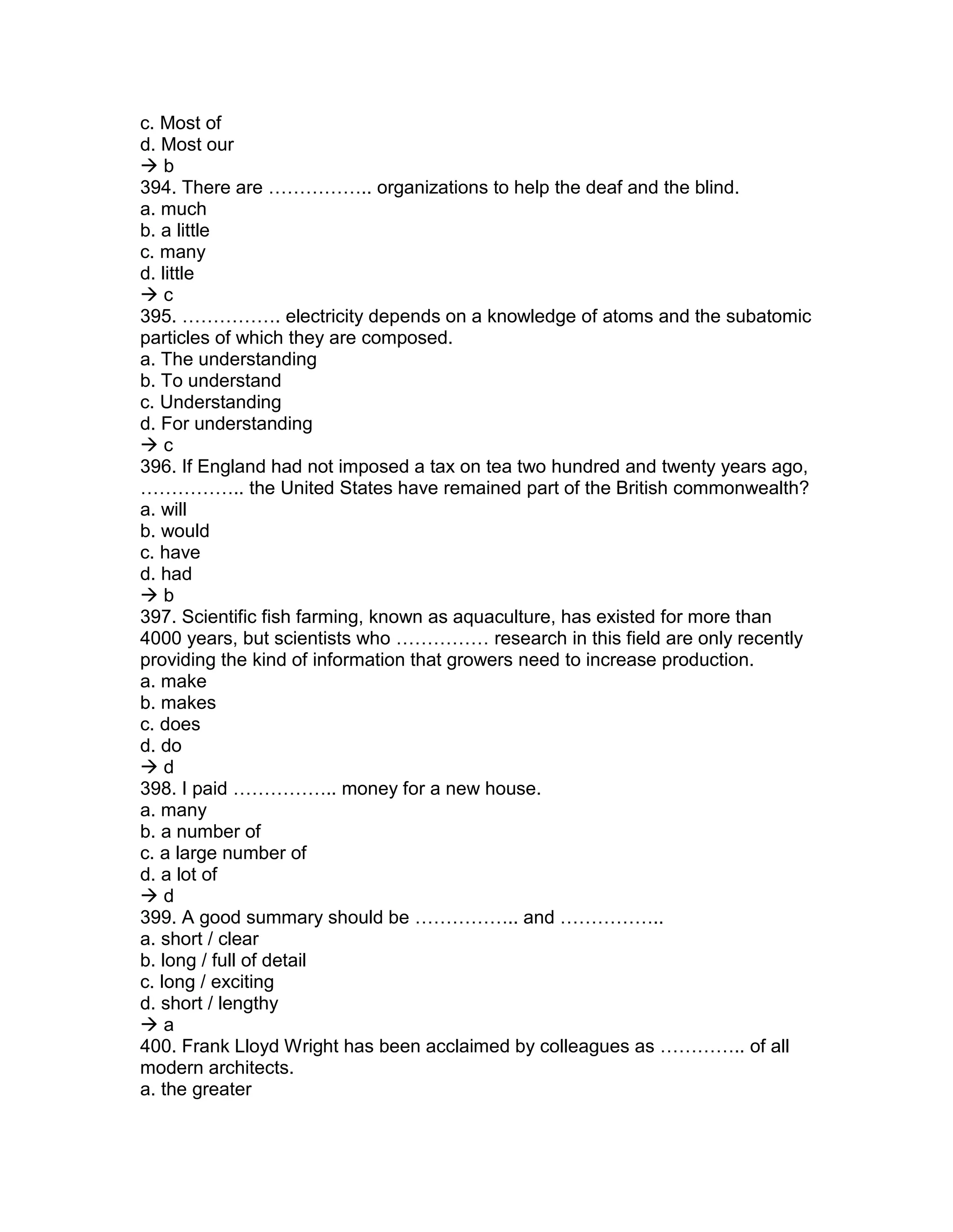 c. Most of
d. Most our
 b
394. There are …………….. organizations to help the deaf and the blind.
a. much
b. a little
c. many
d. little
 c
395. ……………. electricity depends on a knowledge of atoms and the subatomic
particles of which they are composed.
a. The understanding
b. To understand
c. Understanding
d. For understanding
 c
396. If England had not imposed a tax on tea two hundred and twenty years ago,
…………….. the United States have remained part of the British commonwealth?
a. will
b. would
c. have
d. had
 b
397. Scientific fish farming, known as aquaculture, has existed for more than
4000 years, but scientists who …………… research in this field are only recently
providing the kind of information that growers need to increase production.
a. make
b. makes
c. does
d. do
 d
398. I paid …………….. money for a new house.
a. many
b. a number of
c. a large number of
d. a lot of
 d
399. A good summary should be …………….. and ……………..
a. short / clear
b. long / full of detail
c. long / exciting
d. short / lengthy
 a
400. Frank Lloyd Wright has been acclaimed by colleagues as ………….. of all
modern architects.
a. the greater
 