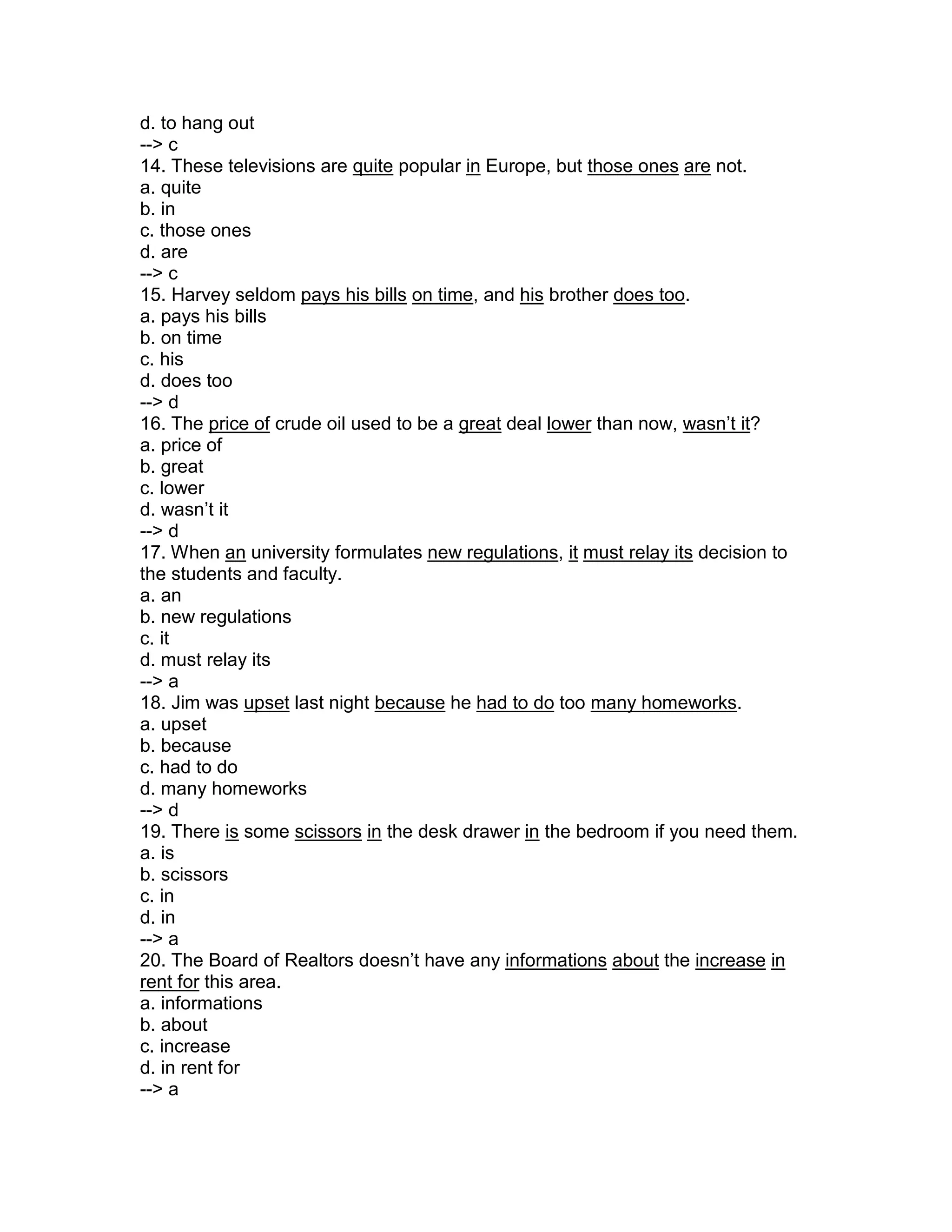 d. to hang out
--> c
14. These televisions are quite popular in Europe, but those ones are not.
a. quite
b. in
c. those ones
d. are
--> c
15. Harvey seldom pays his bills on time, and his brother does too.
a. pays his bills
b. on time
c. his
d. does too
--> d
16. The price of crude oil used to be a great deal lower than now, wasn’t it?
a. price of
b. great
c. lower
d. wasn’t it
--> d
17. When an university formulates new regulations, it must relay its decision to
the students and faculty.
a. an
b. new regulations
c. it
d. must relay its
--> a
18. Jim was upset last night because he had to do too many homeworks.
a. upset
b. because
c. had to do
d. many homeworks
--> d
19. There is some scissors in the desk drawer in the bedroom if you need them.
a. is
b. scissors
c. in
d. in
--> a
20. The Board of Realtors doesn’t have any informations about the increase in
rent for this area.
a. informations
b. about
c. increase
d. in rent for
--> a
 