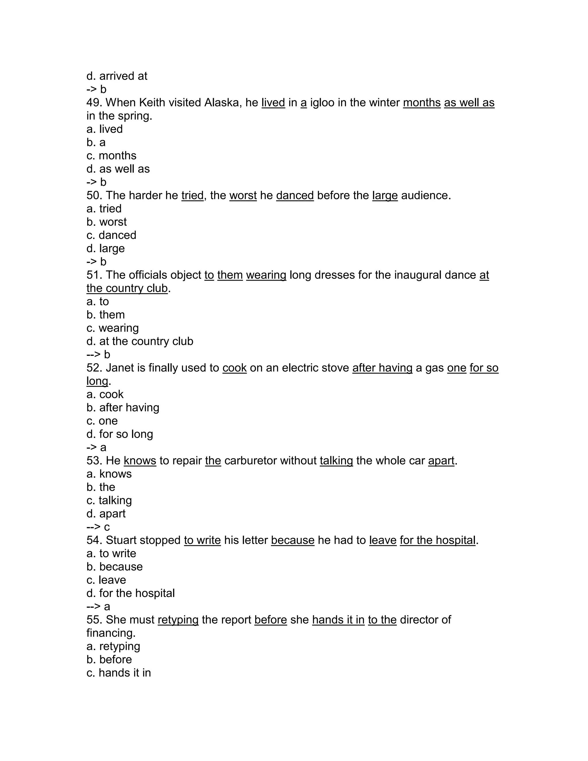 d. arrived at
-> b
49. When Keith visited Alaska, he lived in a igloo in the winter months as well as
in the spring.
a. lived
b. a
c. months
d. as well as
-> b
50. The harder he tried, the worst he danced before the large audience.
a. tried
b. worst
c. danced
d. large
-> b
51. The officials object to them wearing long dresses for the inaugural dance at
the country club.
a. to
b. them
c. wearing
d. at the country club
--> b
52. Janet is finally used to cook on an electric stove after having a gas one for so
long.
a. cook
b. after having
c. one
d. for so long
-> a
53. He knows to repair the carburetor without talking the whole car apart.
a. knows
b. the
c. talking
d. apart
--> c
54. Stuart stopped to write his letter because he had to leave for the hospital.
a. to write
b. because
c. leave
d. for the hospital
--> a
55. She must retyping the report before she hands it in to the director of
financing.
a. retyping
b. before
c. hands it in
 