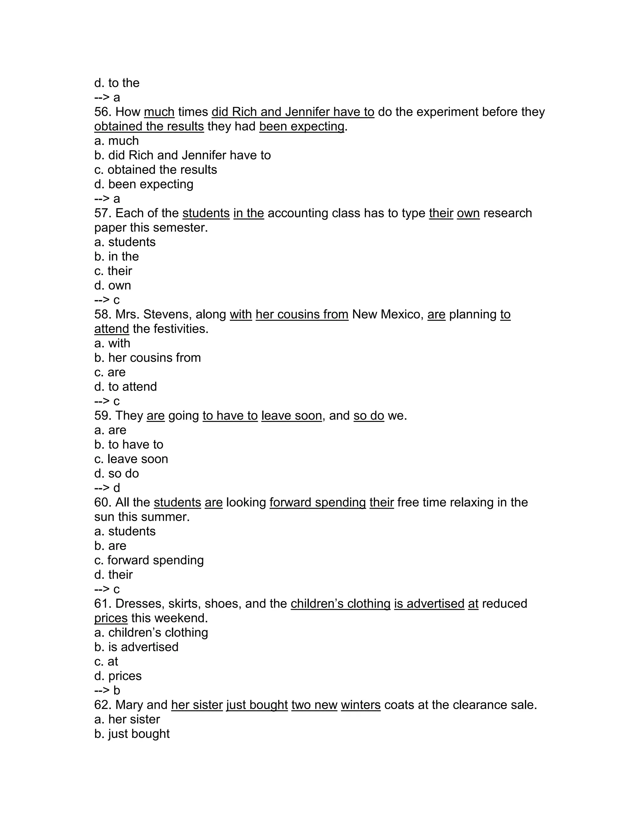 d. to the
--> a
56. How much times did Rich and Jennifer have to do the experiment before they
obtained the results they had been expecting.
a. much
b. did Rich and Jennifer have to
c. obtained the results
d. been expecting
--> a
57. Each of the students in the accounting class has to type their own research
paper this semester.
a. students
b. in the
c. their
d. own
--> c
58. Mrs. Stevens, along with her cousins from New Mexico, are planning to
attend the festivities.
a. with
b. her cousins from
c. are
d. to attend
--> c
59. They are going to have to leave soon, and so do we.
a. are
b. to have to
c. leave soon
d. so do
--> d
60. All the students are looking forward spending their free time relaxing in the
sun this summer.
a. students
b. are
c. forward spending
d. their
--> c
61. Dresses, skirts, shoes, and the children’s clothing is advertised at reduced
prices this weekend.
a. children’s clothing
b. is advertised
c. at
d. prices
--> b
62. Mary and her sister just bought two new winters coats at the clearance sale.
a. her sister
b. just bought
 