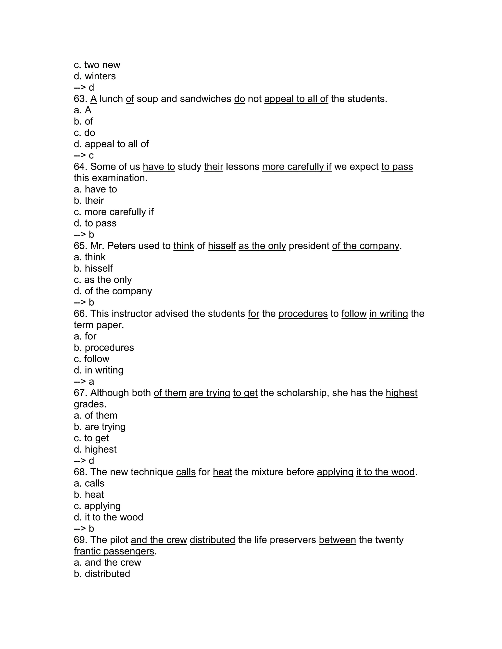 c. two new
d. winters
--> d
63. A lunch of soup and sandwiches do not appeal to all of the students.
a. A
b. of
c. do
d. appeal to all of
--> c
64. Some of us have to study their lessons more carefully if we expect to pass
this examination.
a. have to
b. their
c. more carefully if
d. to pass
--> b
65. Mr. Peters used to think of hisself as the only president of the company.
a. think
b. hisself
c. as the only
d. of the company
--> b
66. This instructor advised the students for the procedures to follow in writing the
term paper.
a. for
b. procedures
c. follow
d. in writing
--> a
67. Although both of them are trying to get the scholarship, she has the highest
grades.
a. of them
b. are trying
c. to get
d. highest
--> d
68. The new technique calls for heat the mixture before applying it to the wood.
a. calls
b. heat
c. applying
d. it to the wood
--> b
69. The pilot and the crew distributed the life preservers between the twenty
frantic passengers.
a. and the crew
b. distributed
 