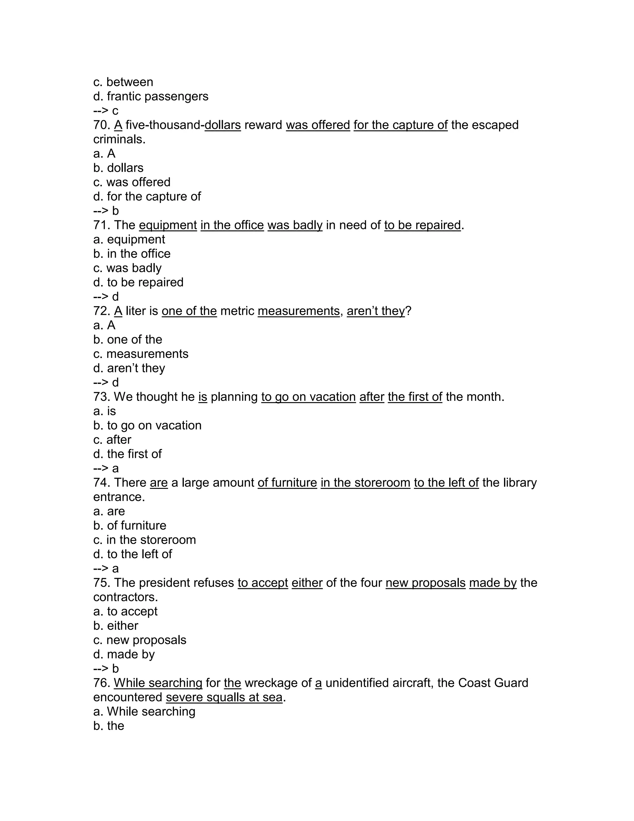 c. between
d. frantic passengers
--> c
70. A five-thousand-dollars reward was offered for the capture of the escaped
criminals.
a. A
b. dollars
c. was offered
d. for the capture of
--> b
71. The equipment in the office was badly in need of to be repaired.
a. equipment
b. in the office
c. was badly
d. to be repaired
--> d
72. A liter is one of the metric measurements, aren’t they?
a. A
b. one of the
c. measurements
d. aren’t they
--> d
73. We thought he is planning to go on vacation after the first of the month.
a. is
b. to go on vacation
c. after
d. the first of
--> a
74. There are a large amount of furniture in the storeroom to the left of the library
entrance.
a. are
b. of furniture
c. in the storeroom
d. to the left of
--> a
75. The president refuses to accept either of the four new proposals made by the
contractors.
a. to accept
b. either
c. new proposals
d. made by
--> b
76. While searching for the wreckage of a unidentified aircraft, the Coast Guard
encountered severe squalls at sea.
a. While searching
b. the
 