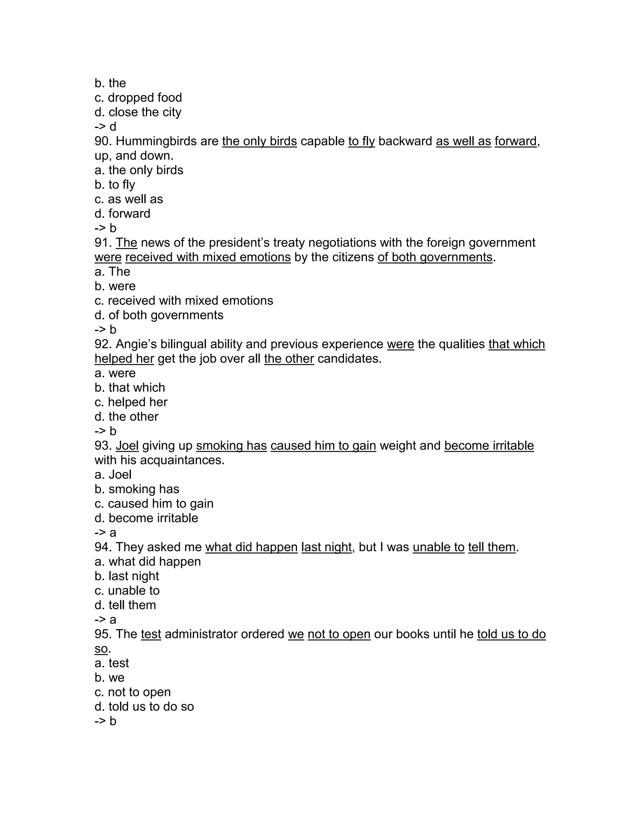b. the
c. dropped food
d. close the city
-> d
90. Hummingbirds are the only birds capable to fly backward as well as forward,
up, and down.
a. the only birds
b. to fly
c. as well as
d. forward
-> b
91. The news of the president’s treaty negotiations with the foreign government
were received with mixed emotions by the citizens of both governments.
a. The
b. were
c. received with mixed emotions
d. of both governments
-> b
92. Angie’s bilingual ability and previous experience were the qualities that which
helped her get the job over all the other candidates.
a. were
b. that which
c. helped her
d. the other
-> b
93. Joel giving up smoking has caused him to gain weight and become irritable
with his acquaintances.
a. Joel
b. smoking has
c. caused him to gain
d. become irritable
-> a
94. They asked me what did happen last night, but I was unable to tell them.
a. what did happen
b. last night
c. unable to
d. tell them
-> a
95. The test administrator ordered we not to open our books until he told us to do
so.
a. test
b. we
c. not to open
d. told us to do so
-> b
 