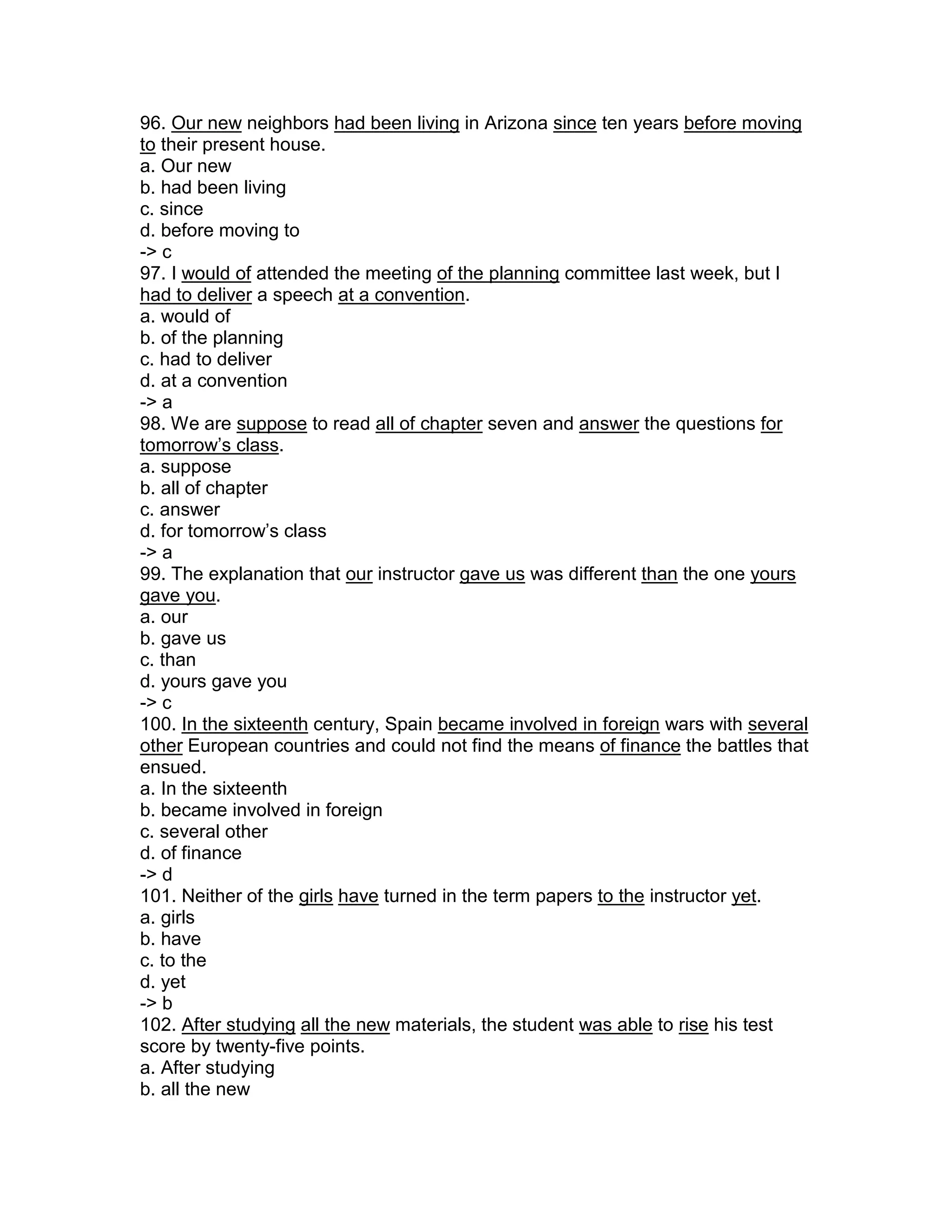 96. Our new neighbors had been living in Arizona since ten years before moving
to their present house.
a. Our new
b. had been living
c. since
d. before moving to
-> c
97. I would of attended the meeting of the planning committee last week, but I
had to deliver a speech at a convention.
a. would of
b. of the planning
c. had to deliver
d. at a convention
-> a
98. We are suppose to read all of chapter seven and answer the questions for
tomorrow’s class.
a. suppose
b. all of chapter
c. answer
d. for tomorrow’s class
-> a
99. The explanation that our instructor gave us was different than the one yours
gave you.
a. our
b. gave us
c. than
d. yours gave you
-> c
100. In the sixteenth century, Spain became involved in foreign wars with several
other European countries and could not find the means of finance the battles that
ensued.
a. In the sixteenth
b. became involved in foreign
c. several other
d. of finance
-> d
101. Neither of the girls have turned in the term papers to the instructor yet.
a. girls
b. have
c. to the
d. yet
-> b
102. After studying all the new materials, the student was able to rise his test
score by twenty-five points.
a. After studying
b. all the new
 