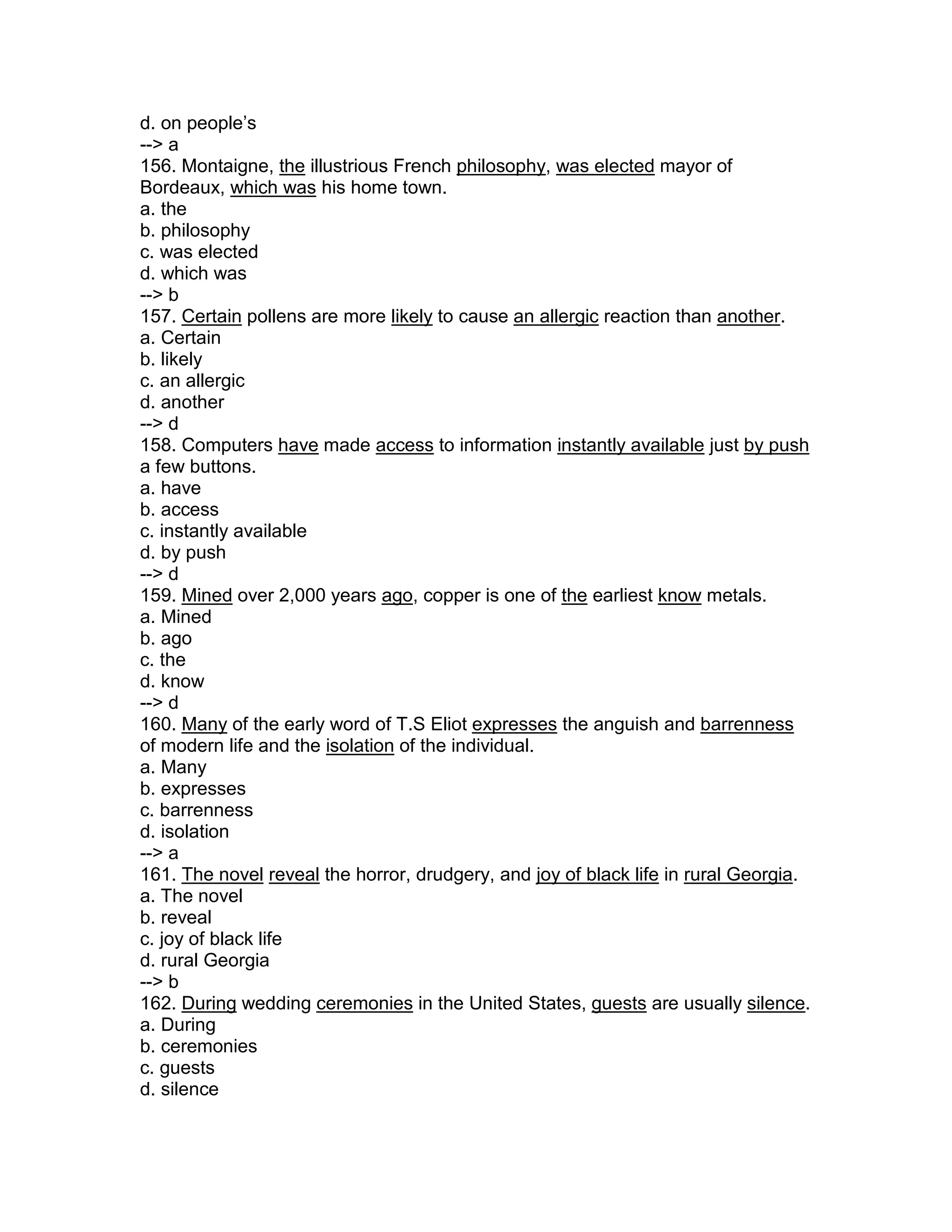d. on people’s
--> a
156. Montaigne, the illustrious French philosophy, was elected mayor of
Bordeaux, which was his home town.
a. the
b. philosophy
c. was elected
d. which was
--> b
157. Certain pollens are more likely to cause an allergic reaction than another.
a. Certain
b. likely
c. an allergic
d. another
--> d
158. Computers have made access to information instantly available just by push
a few buttons.
a. have
b. access
c. instantly available
d. by push
--> d
159. Mined over 2,000 years ago, copper is one of the earliest know metals.
a. Mined
b. ago
c. the
d. know
--> d
160. Many of the early word of T.S Eliot expresses the anguish and barrenness
of modern life and the isolation of the individual.
a. Many
b. expresses
c. barrenness
d. isolation
--> a
161. The novel reveal the horror, drudgery, and joy of black life in rural Georgia.
a. The novel
b. reveal
c. joy of black life
d. rural Georgia
--> b
162. During wedding ceremonies in the United States, guests are usually silence.
a. During
b. ceremonies
c. guests
d. silence
 