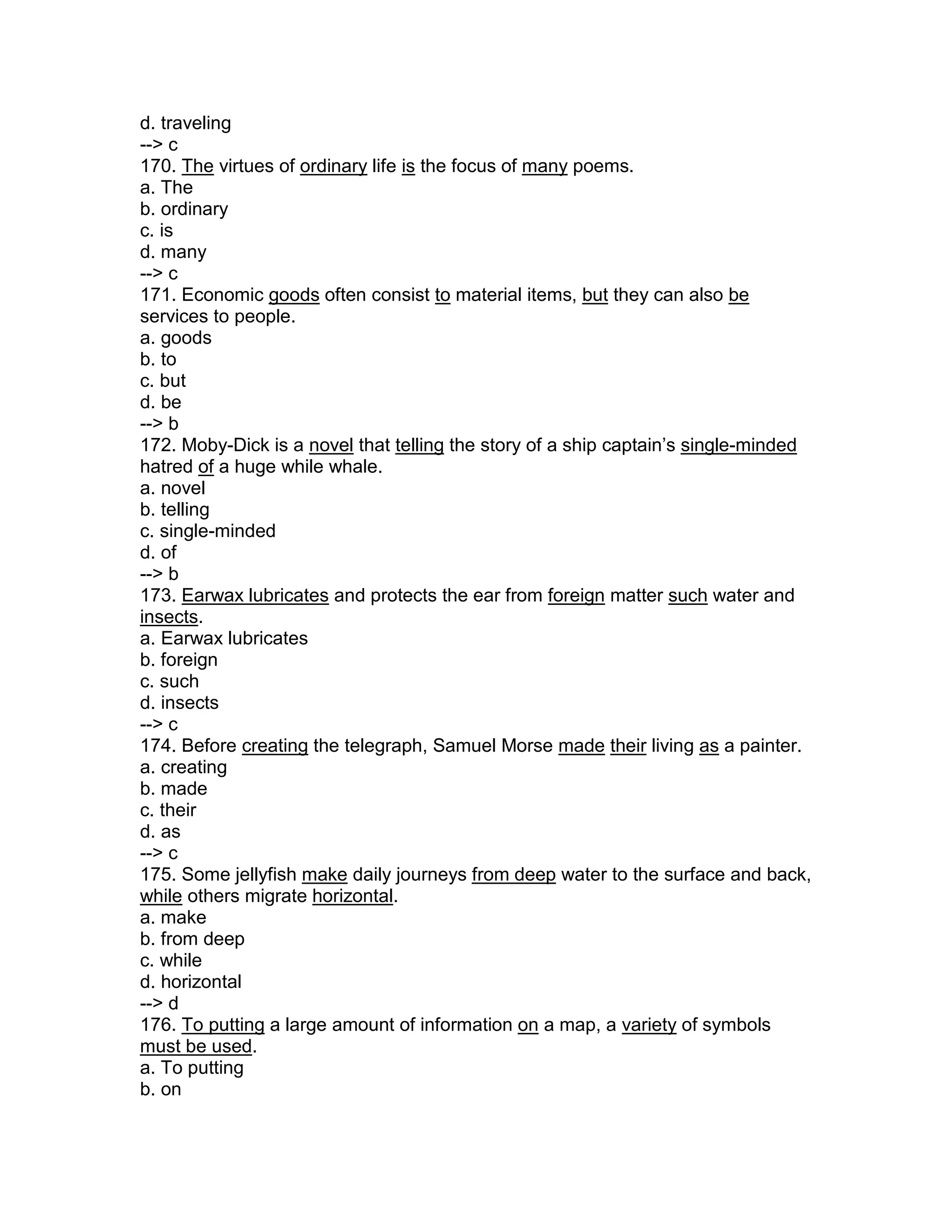d. traveling
--> c
170. The virtues of ordinary life is the focus of many poems.
a. The
b. ordinary
c. is
d. many
--> c
171. Economic goods often consist to material items, but they can also be
services to people.
a. goods
b. to
c. but
d. be
--> b
172. Moby-Dick is a novel that telling the story of a ship captain’s single-minded
hatred of a huge while whale.
a. novel
b. telling
c. single-minded
d. of
--> b
173. Earwax lubricates and protects the ear from foreign matter such water and
insects.
a. Earwax lubricates
b. foreign
c. such
d. insects
--> c
174. Before creating the telegraph, Samuel Morse made their living as a painter.
a. creating
b. made
c. their
d. as
--> c
175. Some jellyfish make daily journeys from deep water to the surface and back,
while others migrate horizontal.
a. make
b. from deep
c. while
d. horizontal
--> d
176. To putting a large amount of information on a map, a variety of symbols
must be used.
a. To putting
b. on
 