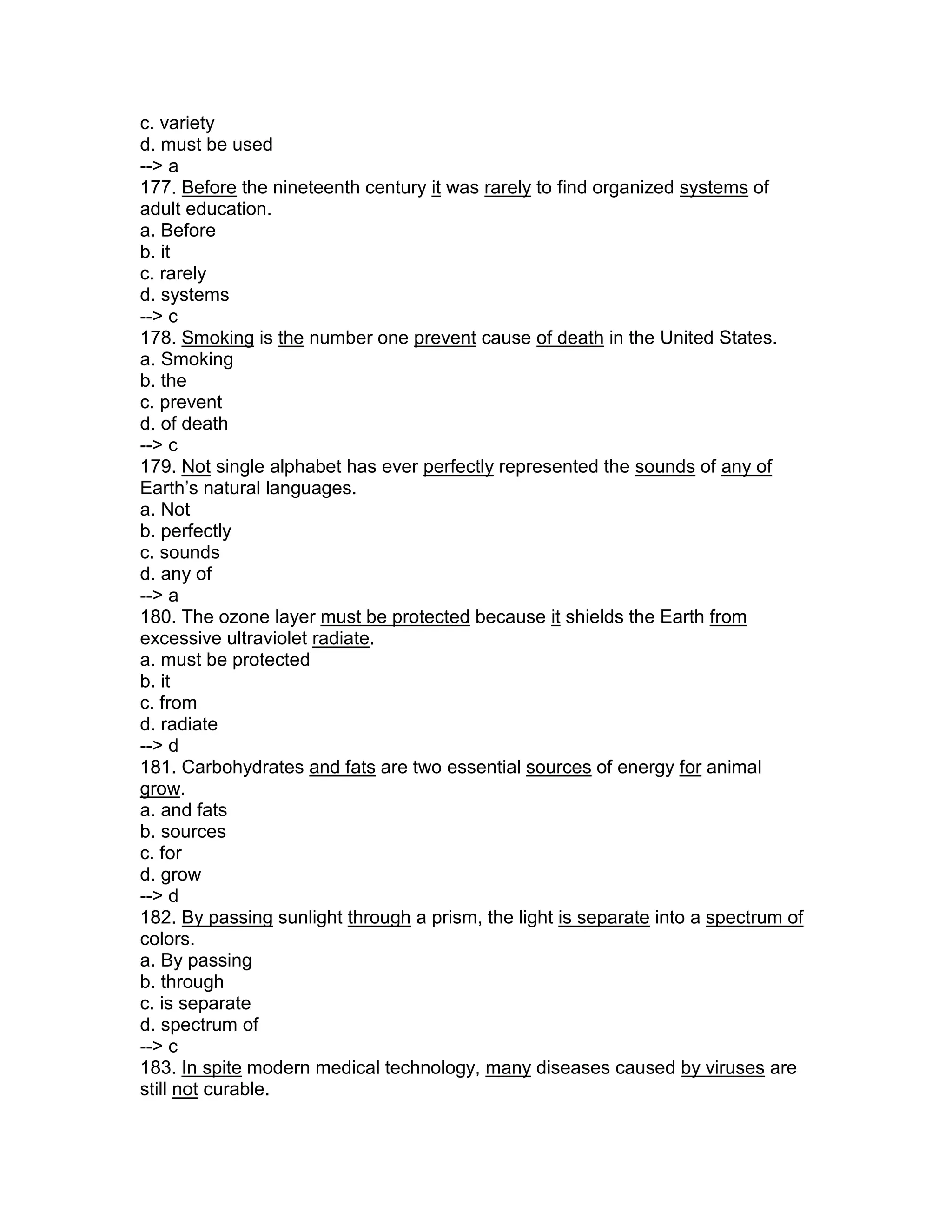 c. variety
d. must be used
--> a
177. Before the nineteenth century it was rarely to find organized systems of
adult education.
a. Before
b. it
c. rarely
d. systems
--> c
178. Smoking is the number one prevent cause of death in the United States.
a. Smoking
b. the
c. prevent
d. of death
--> c
179. Not single alphabet has ever perfectly represented the sounds of any of
Earth’s natural languages.
a. Not
b. perfectly
c. sounds
d. any of
--> a
180. The ozone layer must be protected because it shields the Earth from
excessive ultraviolet radiate.
a. must be protected
b. it
c. from
d. radiate
--> d
181. Carbohydrates and fats are two essential sources of energy for animal
grow.
a. and fats
b. sources
c. for
d. grow
--> d
182. By passing sunlight through a prism, the light is separate into a spectrum of
colors.
a. By passing
b. through
c. is separate
d. spectrum of
--> c
183. In spite modern medical technology, many diseases caused by viruses are
still not curable.
 