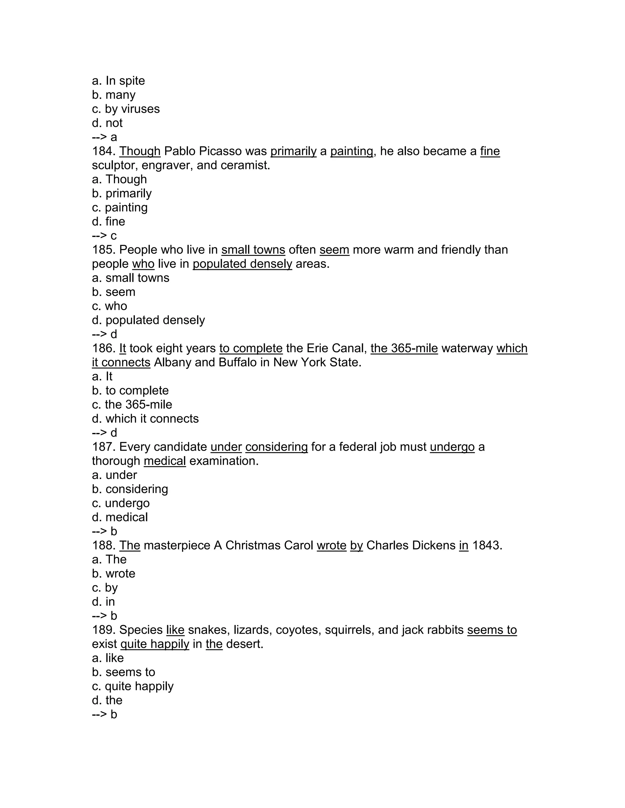 a. In spite
b. many
c. by viruses
d. not
--> a
184. Though Pablo Picasso was primarily a painting, he also became a fine
sculptor, engraver, and ceramist.
a. Though
b. primarily
c. painting
d. fine
--> c
185. People who live in small towns often seem more warm and friendly than
people who live in populated densely areas.
a. small towns
b. seem
c. who
d. populated densely
--> d
186. It took eight years to complete the Erie Canal, the 365-mile waterway which
it connects Albany and Buffalo in New York State.
a. It
b. to complete
c. the 365-mile
d. which it connects
--> d
187. Every candidate under considering for a federal job must undergo a
thorough medical examination.
a. under
b. considering
c. undergo
d. medical
--> b
188. The masterpiece A Christmas Carol wrote by Charles Dickens in 1843.
a. The
b. wrote
c. by
d. in
--> b
189. Species like snakes, lizards, coyotes, squirrels, and jack rabbits seems to
exist quite happily in the desert.
a. like
b. seems to
c. quite happily
d. the
--> b
 