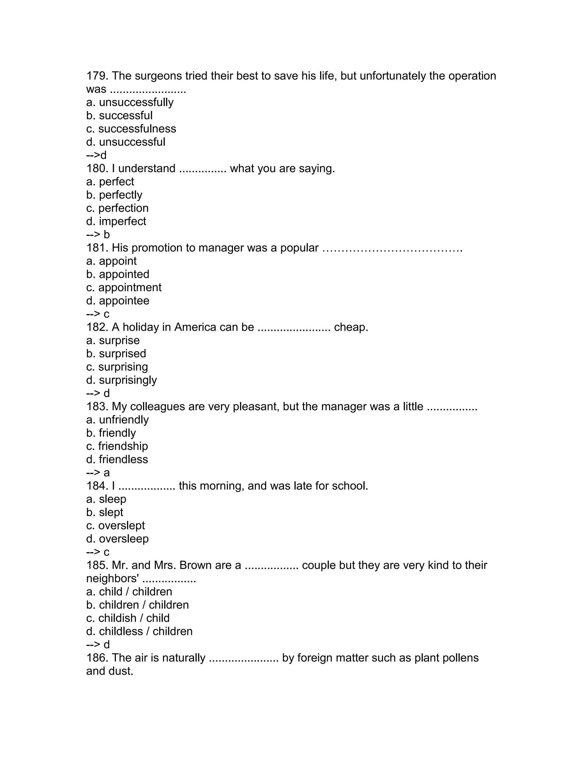 179. The surgeons tried their best to save his life, but unfortunately the operation
was ........................
a. unsuccessfully
b. successful
c. successfulness
d. unsuccessful
-->d
180. I understand ............... what you are saying.
a. perfect
b. perfectly
c. perfection
d. imperfect
--> b
181. His promotion to manager was a popular ……………………………….
a. appoint
b. appointed
c. appointment
d. appointee
--> c
182. A holiday in America can be ....................... cheap.
a. surprise
b. surprised
c. surprising
d. surprisingly
--> d
183. My colleagues are very pleasant, but the manager was a little ................
a. unfriendly
b. friendly
c. friendship
d. friendless
--> a
184. I .................. this morning, and was late for school.
a. sleep
b. slept
c. overslept
d. oversleep
--> c
185. Mr. and Mrs. Brown are a ................. couple but they are very kind to their
neighbors' .................
a. child / children
b. children / children
c. childish / child
d. childless / children
--> d
186. The air is naturally ...................... by foreign matter such as plant pollens
and dust.
 