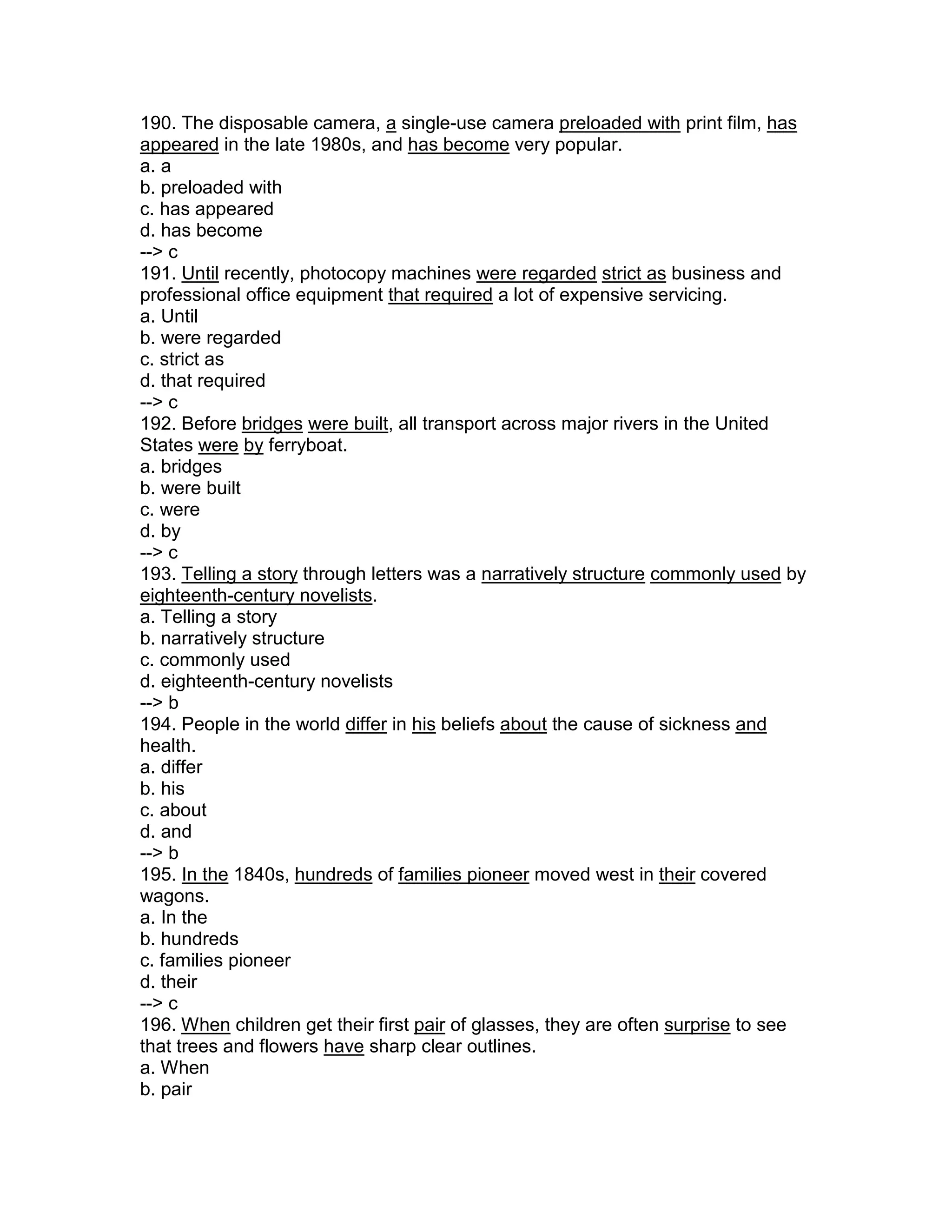 190. The disposable camera, a single-use camera preloaded with print film, has
appeared in the late 1980s, and has become very popular.
a. a
b. preloaded with
c. has appeared
d. has become
--> c
191. Until recently, photocopy machines were regarded strict as business and
professional office equipment that required a lot of expensive servicing.
a. Until
b. were regarded
c. strict as
d. that required
--> c
192. Before bridges were built, all transport across major rivers in the United
States were by ferryboat.
a. bridges
b. were built
c. were
d. by
--> c
193. Telling a story through letters was a narratively structure commonly used by
eighteenth-century novelists.
a. Telling a story
b. narratively structure
c. commonly used
d. eighteenth-century novelists
--> b
194. People in the world differ in his beliefs about the cause of sickness and
health.
a. differ
b. his
c. about
d. and
--> b
195. In the 1840s, hundreds of families pioneer moved west in their covered
wagons.
a. In the
b. hundreds
c. families pioneer
d. their
--> c
196. When children get their first pair of glasses, they are often surprise to see
that trees and flowers have sharp clear outlines.
a. When
b. pair
 