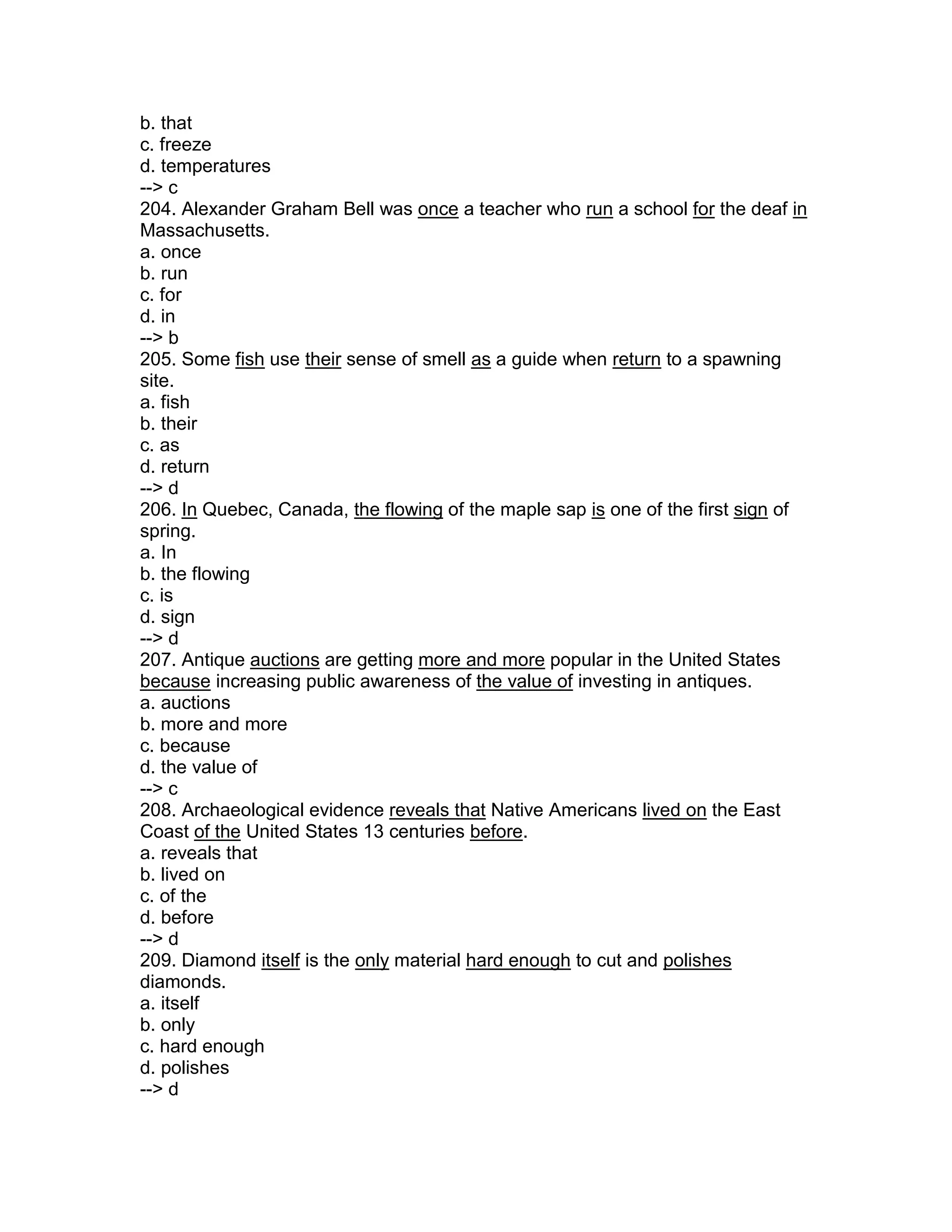 b. that
c. freeze
d. temperatures
--> c
204. Alexander Graham Bell was once a teacher who run a school for the deaf in
Massachusetts.
a. once
b. run
c. for
d. in
--> b
205. Some fish use their sense of smell as a guide when return to a spawning
site.
a. fish
b. their
c. as
d. return
--> d
206. In Quebec, Canada, the flowing of the maple sap is one of the first sign of
spring.
a. In
b. the flowing
c. is
d. sign
--> d
207. Antique auctions are getting more and more popular in the United States
because increasing public awareness of the value of investing in antiques.
a. auctions
b. more and more
c. because
d. the value of
--> c
208. Archaeological evidence reveals that Native Americans lived on the East
Coast of the United States 13 centuries before.
a. reveals that
b. lived on
c. of the
d. before
--> d
209. Diamond itself is the only material hard enough to cut and polishes
diamonds.
a. itself
b. only
c. hard enough
d. polishes
--> d
 