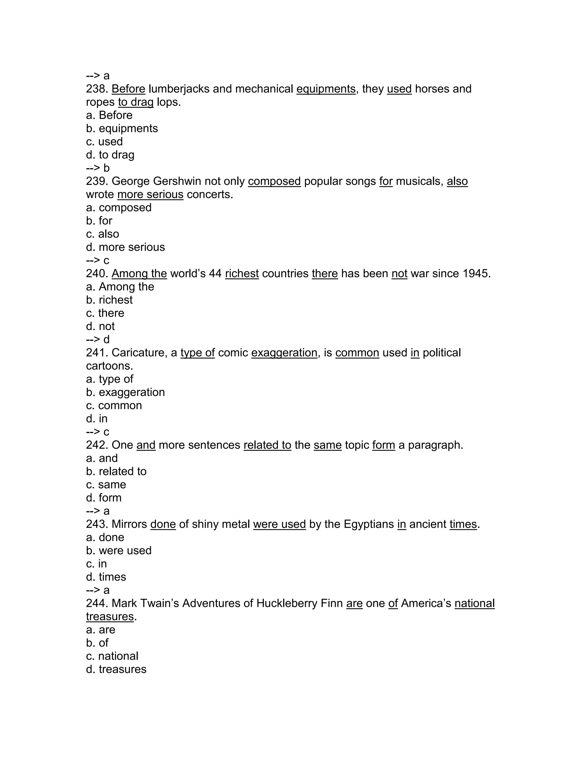 --> a
238. Before lumberjacks and mechanical equipments, they used horses and
ropes to drag lops.
a. Before
b. equipments
c. used
d. to drag
--> b
239. George Gershwin not only composed popular songs for musicals, also
wrote more serious concerts.
a. composed
b. for
c. also
d. more serious
--> c
240. Among the world’s 44 richest countries there has been not war since 1945.
a. Among the
b. richest
c. there
d. not
--> d
241. Caricature, a type of comic exaggeration, is common used in political
cartoons.
a. type of
b. exaggeration
c. common
d. in
--> c
242. One and more sentences related to the same topic form a paragraph.
a. and
b. related to
c. same
d. form
--> a
243. Mirrors done of shiny metal were used by the Egyptians in ancient times.
a. done
b. were used
c. in
d. times
--> a
244. Mark Twain’s Adventures of Huckleberry Finn are one of America’s national
treasures.
a. are
b. of
c. national
d. treasures
 