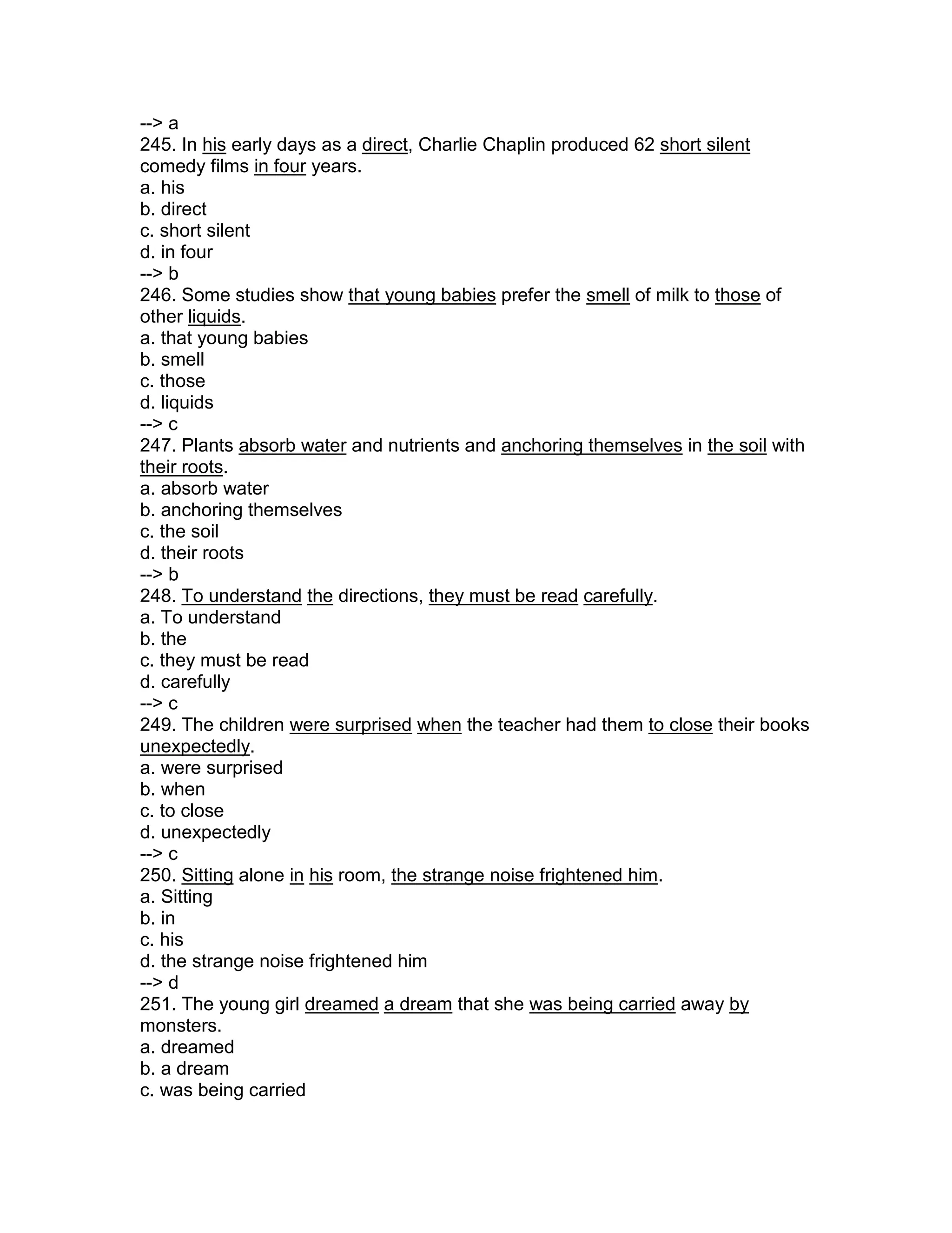 --> a
245. In his early days as a direct, Charlie Chaplin produced 62 short silent
comedy films in four years.
a. his
b. direct
c. short silent
d. in four
--> b
246. Some studies show that young babies prefer the smell of milk to those of
other liquids.
a. that young babies
b. smell
c. those
d. liquids
--> c
247. Plants absorb water and nutrients and anchoring themselves in the soil with
their roots.
a. absorb water
b. anchoring themselves
c. the soil
d. their roots
--> b
248. To understand the directions, they must be read carefully.
a. To understand
b. the
c. they must be read
d. carefully
--> c
249. The children were surprised when the teacher had them to close their books
unexpectedly.
a. were surprised
b. when
c. to close
d. unexpectedly
--> c
250. Sitting alone in his room, the strange noise frightened him.
a. Sitting
b. in
c. his
d. the strange noise frightened him
--> d
251. The young girl dreamed a dream that she was being carried away by
monsters.
a. dreamed
b. a dream
c. was being carried
 
