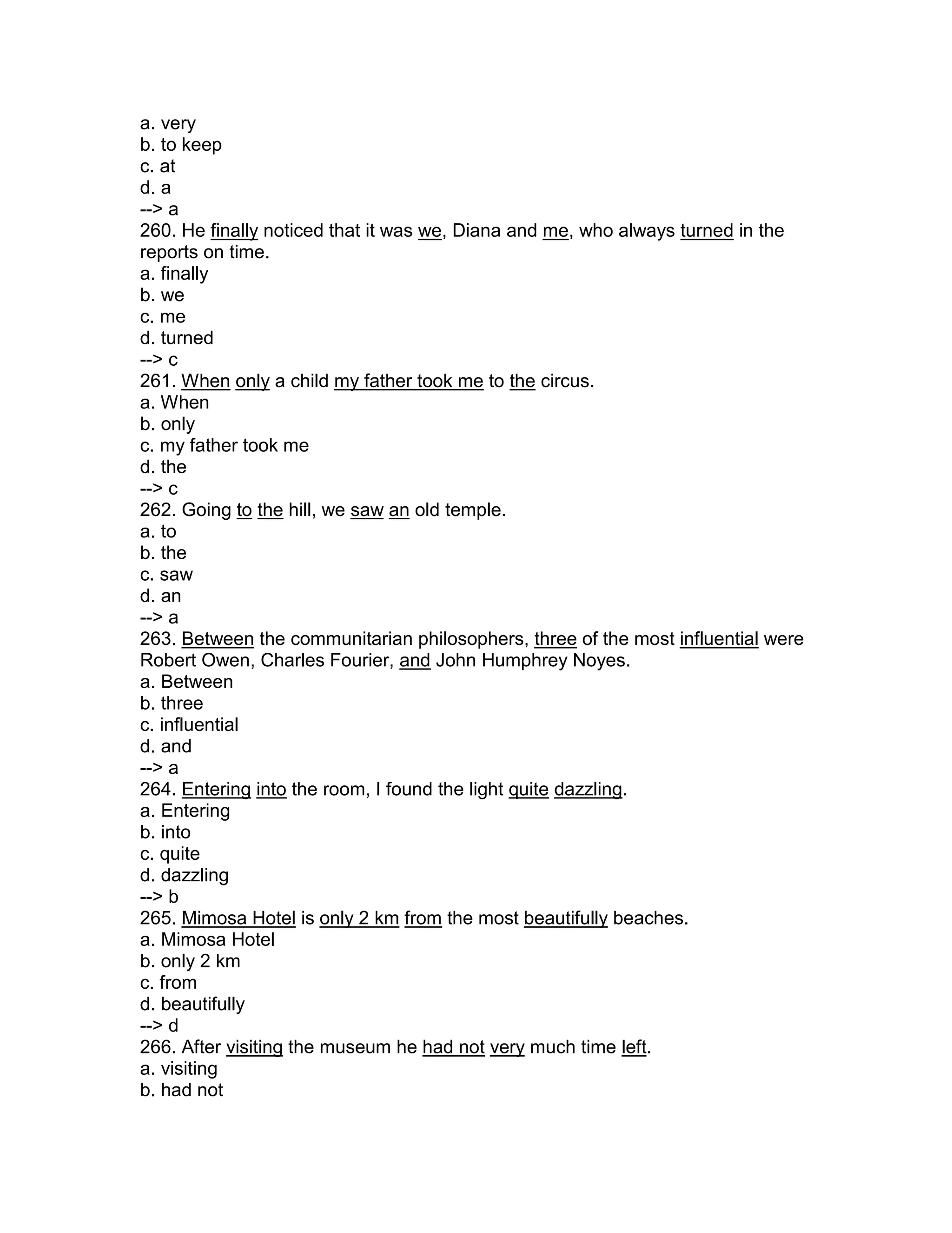 a. very
b. to keep
c. at
d. a
--> a
260. He finally noticed that it was we, Diana and me, who always turned in the
reports on time.
a. finally
b. we
c. me
d. turned
--> c
261. When only a child my father took me to the circus.
a. When
b. only
c. my father took me
d. the
--> c
262. Going to the hill, we saw an old temple.
a. to
b. the
c. saw
d. an
--> a
263. Between the communitarian philosophers, three of the most influential were
Robert Owen, Charles Fourier, and John Humphrey Noyes.
a. Between
b. three
c. influential
d. and
--> a
264. Entering into the room, I found the light quite dazzling.
a. Entering
b. into
c. quite
d. dazzling
--> b
265. Mimosa Hotel is only 2 km from the most beautifully beaches.
a. Mimosa Hotel
b. only 2 km
c. from
d. beautifully
--> d
266. After visiting the museum he had not very much time left.
a. visiting
b. had not
 