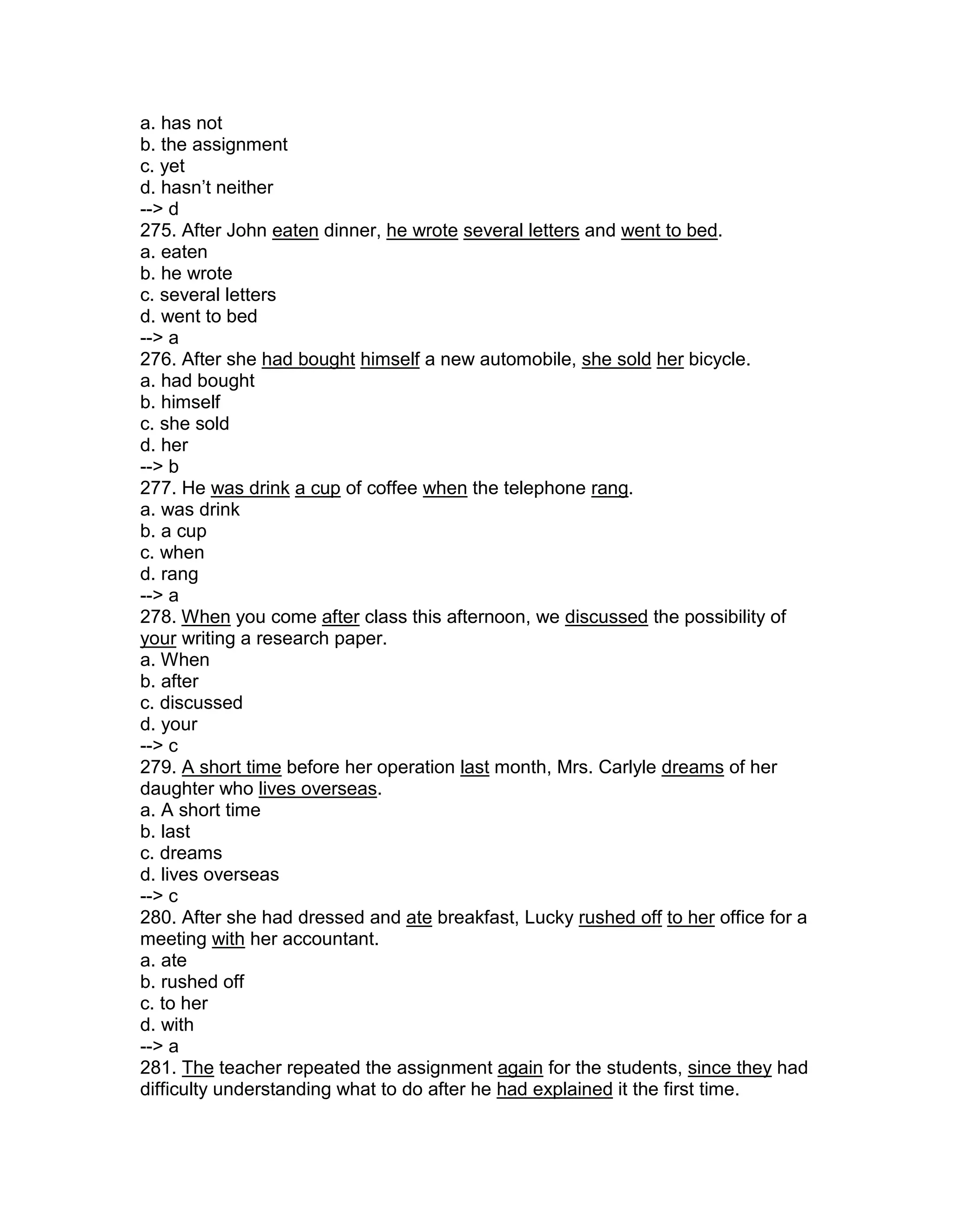 a. has not
b. the assignment
c. yet
d. hasn’t neither
--> d
275. After John eaten dinner, he wrote several letters and went to bed.
a. eaten
b. he wrote
c. several letters
d. went to bed
--> a
276. After she had bought himself a new automobile, she sold her bicycle.
a. had bought
b. himself
c. she sold
d. her
--> b
277. He was drink a cup of coffee when the telephone rang.
a. was drink
b. a cup
c. when
d. rang
--> a
278. When you come after class this afternoon, we discussed the possibility of
your writing a research paper.
a. When
b. after
c. discussed
d. your
--> c
279. A short time before her operation last month, Mrs. Carlyle dreams of her
daughter who lives overseas.
a. A short time
b. last
c. dreams
d. lives overseas
--> c
280. After she had dressed and ate breakfast, Lucky rushed off to her office for a
meeting with her accountant.
a. ate
b. rushed off
c. to her
d. with
--> a
281. The teacher repeated the assignment again for the students, since they had
difficulty understanding what to do after he had explained it the first time.
 