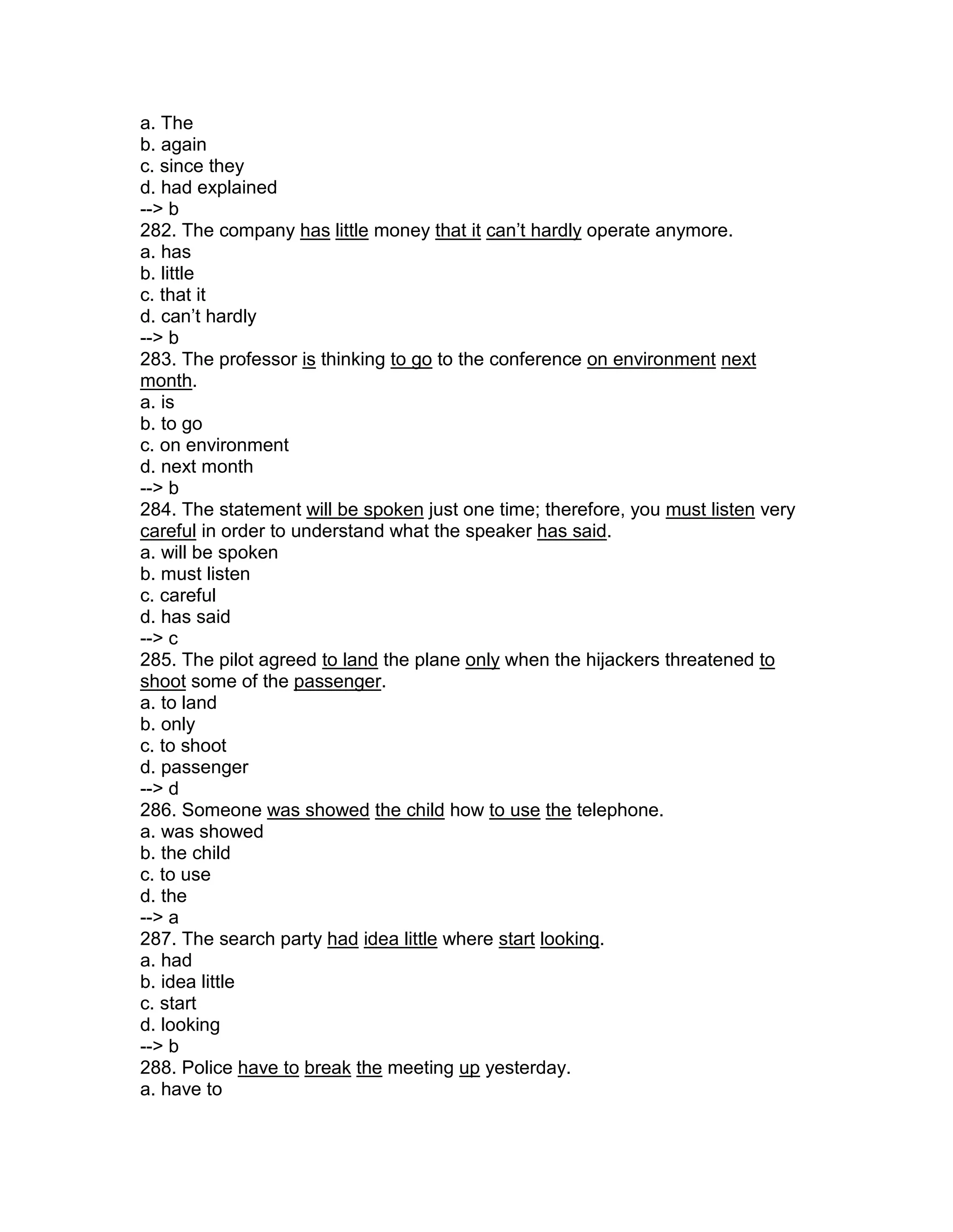a. The
b. again
c. since they
d. had explained
--> b
282. The company has little money that it can’t hardly operate anymore.
a. has
b. little
c. that it
d. can’t hardly
--> b
283. The professor is thinking to go to the conference on environment next
month.
a. is
b. to go
c. on environment
d. next month
--> b
284. The statement will be spoken just one time; therefore, you must listen very
careful in order to understand what the speaker has said.
a. will be spoken
b. must listen
c. careful
d. has said
--> c
285. The pilot agreed to land the plane only when the hijackers threatened to
shoot some of the passenger.
a. to land
b. only
c. to shoot
d. passenger
--> d
286. Someone was showed the child how to use the telephone.
a. was showed
b. the child
c. to use
d. the
--> a
287. The search party had idea little where start looking.
a. had
b. idea little
c. start
d. looking
--> b
288. Police have to break the meeting up yesterday.
a. have to
 