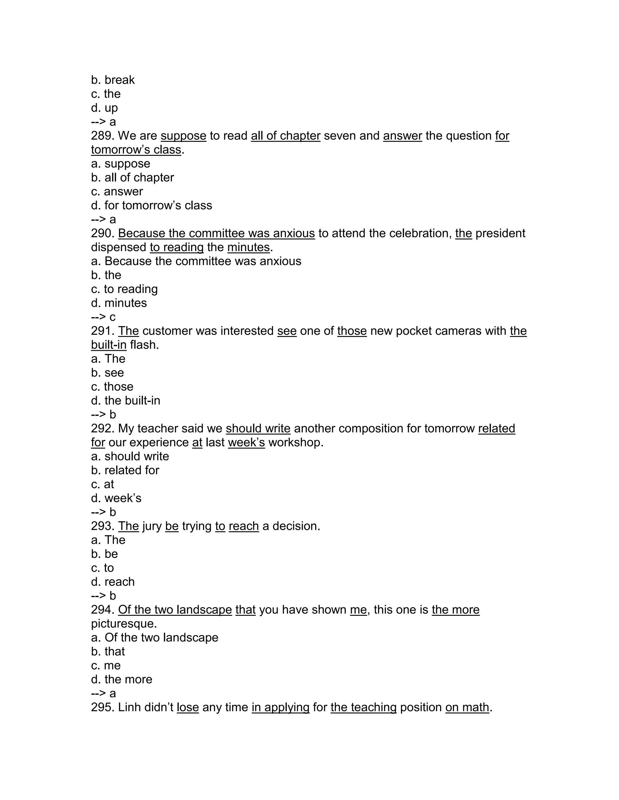 b. break
c. the
d. up
--> a
289. We are suppose to read all of chapter seven and answer the question for
tomorrow’s class.
a. suppose
b. all of chapter
c. answer
d. for tomorrow’s class
--> a
290. Because the committee was anxious to attend the celebration, the president
dispensed to reading the minutes.
a. Because the committee was anxious
b. the
c. to reading
d. minutes
--> c
291. The customer was interested see one of those new pocket cameras with the
built-in flash.
a. The
b. see
c. those
d. the built-in
--> b
292. My teacher said we should write another composition for tomorrow related
for our experience at last week’s workshop.
a. should write
b. related for
c. at
d. week’s
--> b
293. The jury be trying to reach a decision.
a. The
b. be
c. to
d. reach
--> b
294. Of the two landscape that you have shown me, this one is the more
picturesque.
a. Of the two landscape
b. that
c. me
d. the more
--> a
295. Linh didn’t lose any time in applying for the teaching position on math.
 