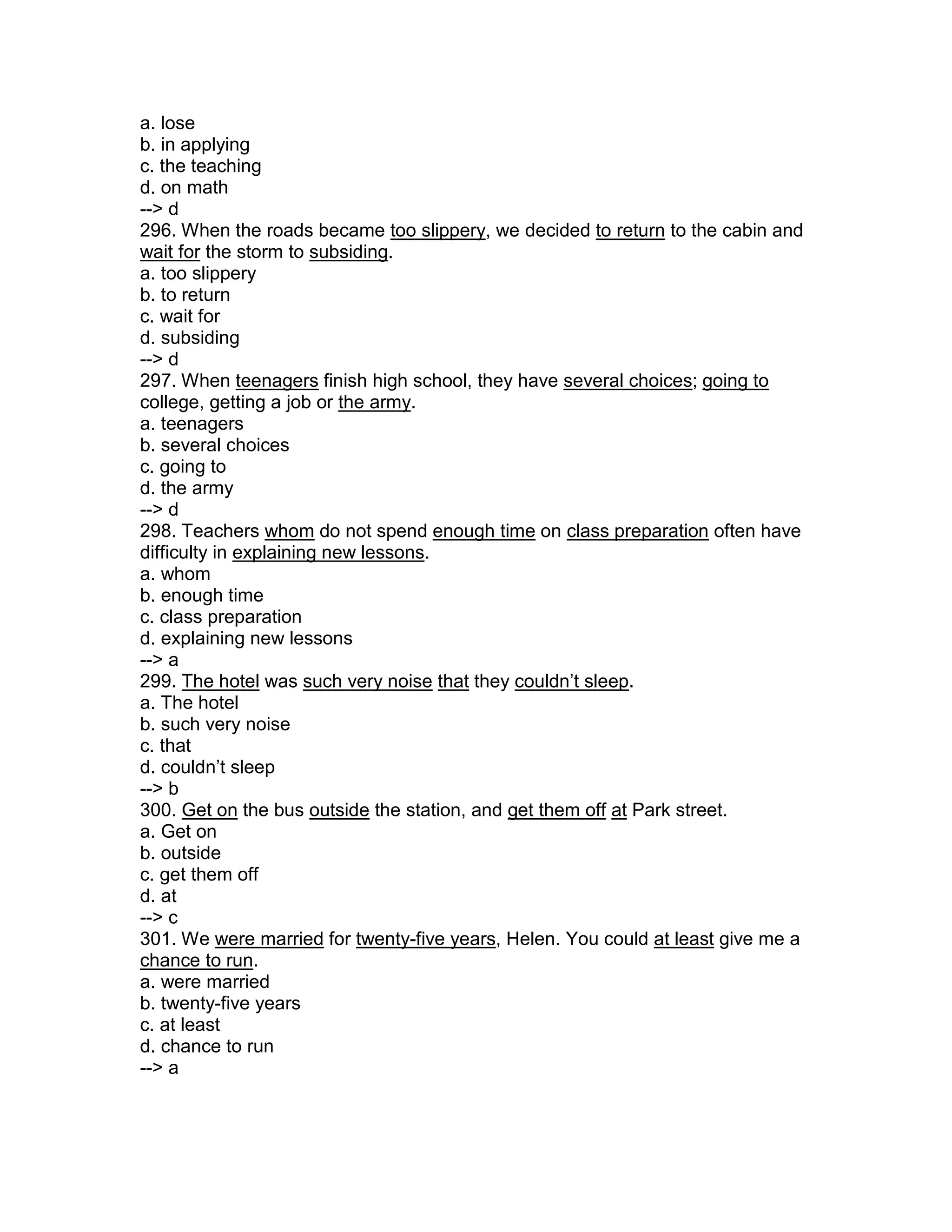 a. lose
b. in applying
c. the teaching
d. on math
--> d
296. When the roads became too slippery, we decided to return to the cabin and
wait for the storm to subsiding.
a. too slippery
b. to return
c. wait for
d. subsiding
--> d
297. When teenagers finish high school, they have several choices; going to
college, getting a job or the army.
a. teenagers
b. several choices
c. going to
d. the army
--> d
298. Teachers whom do not spend enough time on class preparation often have
difficulty in explaining new lessons.
a. whom
b. enough time
c. class preparation
d. explaining new lessons
--> a
299. The hotel was such very noise that they couldn’t sleep.
a. The hotel
b. such very noise
c. that
d. couldn’t sleep
--> b
300. Get on the bus outside the station, and get them off at Park street.
a. Get on
b. outside
c. get them off
d. at
--> c
301. We were married for twenty-five years, Helen. You could at least give me a
chance to run.
a. were married
b. twenty-five years
c. at least
d. chance to run
--> a
 