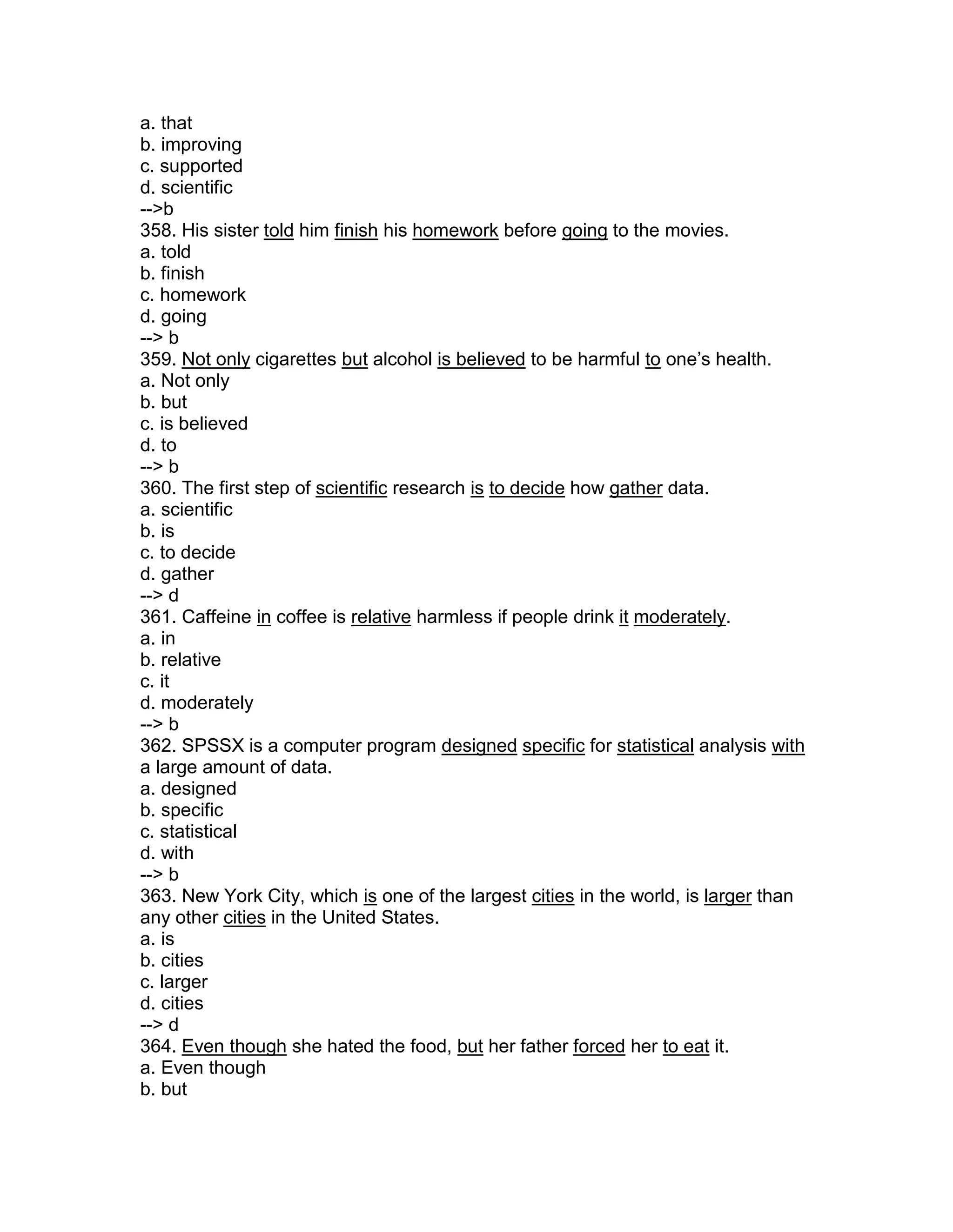 a. that
b. improving
c. supported
d. scientific
-->b
358. His sister told him finish his homework before going to the movies.
a. told
b. finish
c. homework
d. going
--> b
359. Not only cigarettes but alcohol is believed to be harmful to one’s health.
a. Not only
b. but
c. is believed
d. to
--> b
360. The first step of scientific research is to decide how gather data.
a. scientific
b. is
c. to decide
d. gather
--> d
361. Caffeine in coffee is relative harmless if people drink it moderately.
a. in
b. relative
c. it
d. moderately
--> b
362. SPSSX is a computer program designed specific for statistical analysis with
a large amount of data.
a. designed
b. specific
c. statistical
d. with
--> b
363. New York City, which is one of the largest cities in the world, is larger than
any other cities in the United States.
a. is
b. cities
c. larger
d. cities
--> d
364. Even though she hated the food, but her father forced her to eat it.
a. Even though
b. but
 
