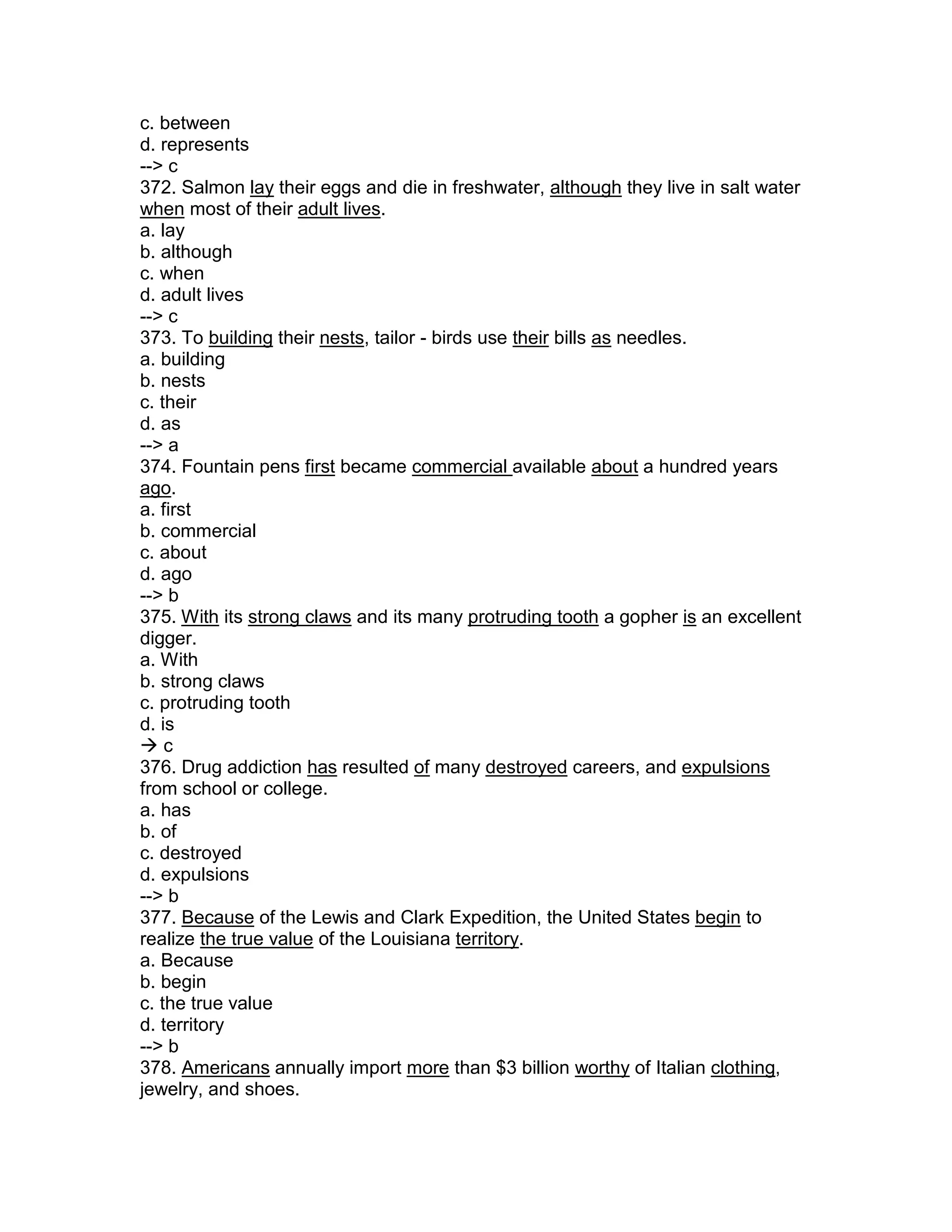 c. between
d. represents
--> c
372. Salmon lay their eggs and die in freshwater, although they live in salt water
when most of their adult lives.
a. lay
b. although
c. when
d. adult lives
--> c
373. To building their nests, tailor - birds use their bills as needles.
a. building
b. nests
c. their
d. as
--> a
374. Fountain pens first became commercial available about a hundred years
ago.
a. first
b. commercial
c. about
d. ago
--> b
375. With its strong claws and its many protruding tooth a gopher is an excellent
digger.
a. With
b. strong claws
c. protruding tooth
d. is
 c
376. Drug addiction has resulted of many destroyed careers, and expulsions
from school or college.
a. has
b. of
c. destroyed
d. expulsions
--> b
377. Because of the Lewis and Clark Expedition, the United States begin to
realize the true value of the Louisiana territory.
a. Because
b. begin
c. the true value
d. territory
--> b
378. Americans annually import more than $3 billion worthy of Italian clothing,
jewelry, and shoes.
 
