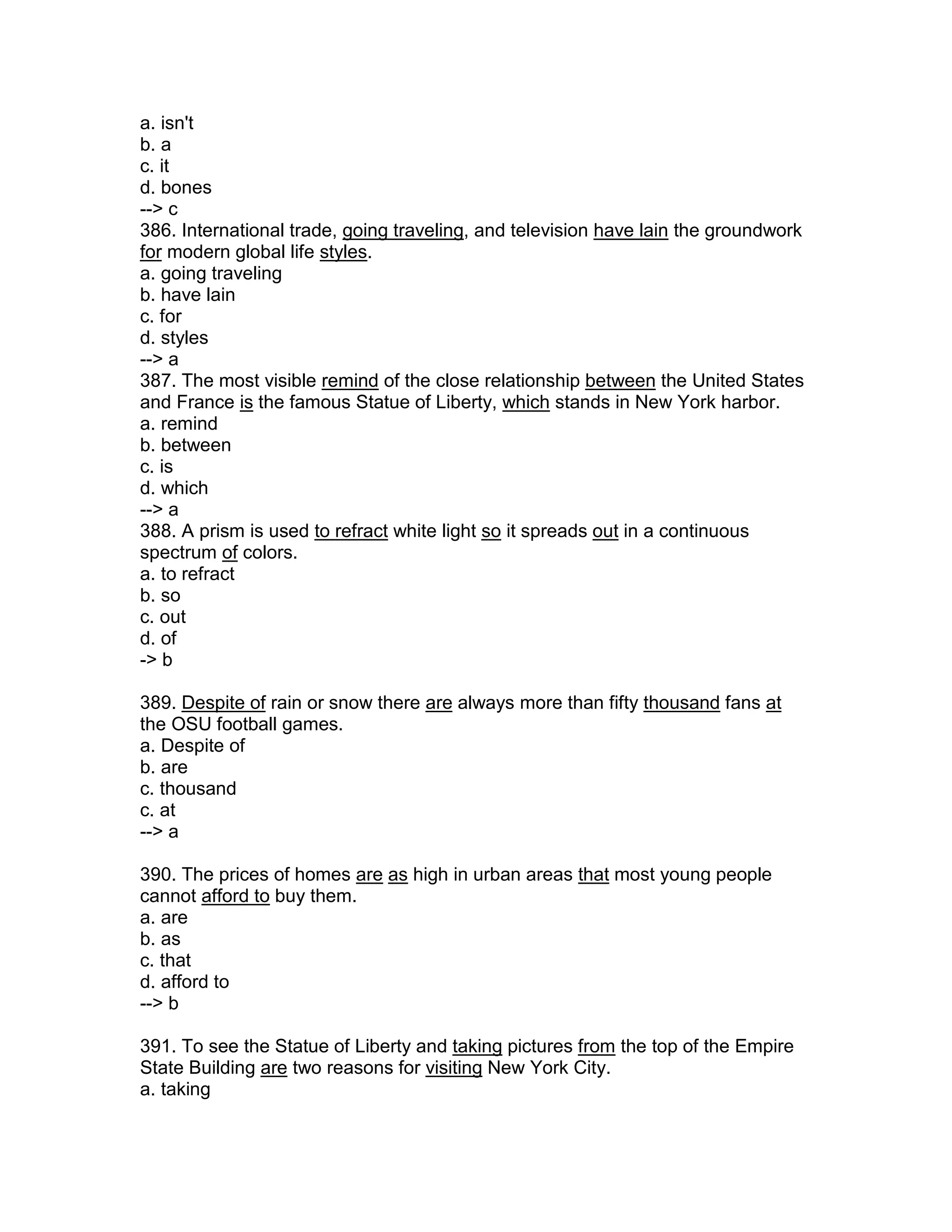 a. isn't
b. a
c. it
d. bones
--> c
386. International trade, going traveling, and television have lain the groundwork
for modern global life styles.
a. going traveling
b. have lain
c. for
d. styles
--> a
387. The most visible remind of the close relationship between the United States
and France is the famous Statue of Liberty, which stands in New York harbor.
a. remind
b. between
c. is
d. which
--> a
388. A prism is used to refract white light so it spreads out in a continuous
spectrum of colors.
a. to refract
b. so
c. out
d. of
-> b
389. Despite of rain or snow there are always more than fifty thousand fans at
the OSU football games.
a. Despite of
b. are
c. thousand
c. at
--> a
390. The prices of homes are as high in urban areas that most young people
cannot afford to buy them.
a. are
b. as
c. that
d. afford to
--> b
391. To see the Statue of Liberty and taking pictures from the top of the Empire
State Building are two reasons for visiting New York City.
a. taking
 