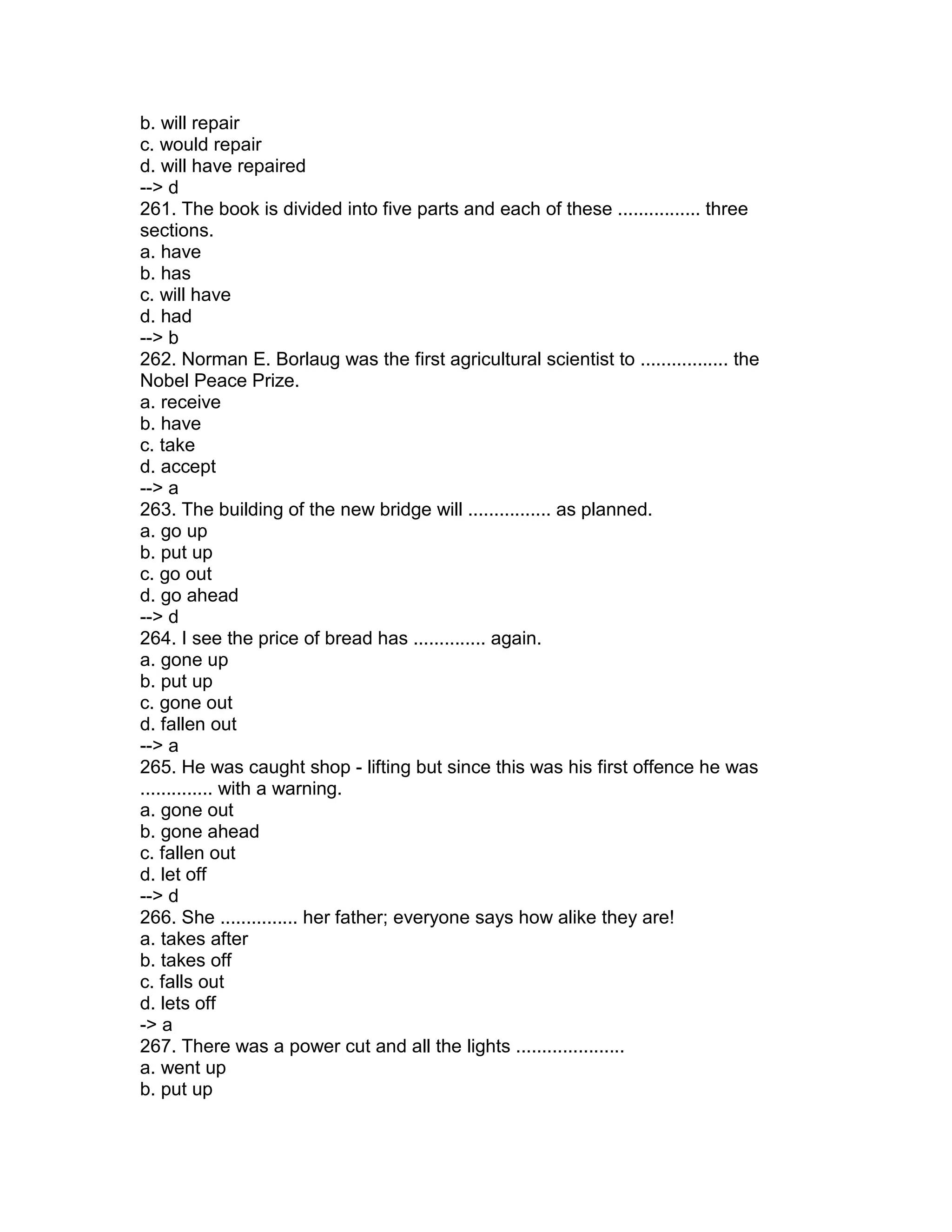 b. will repair
c. would repair
d. will have repaired
--> d
261. The book is divided into five parts and each of these ................ three
sections.
a. have
b. has
c. will have
d. had
--> b
262. Norman E. Borlaug was the first agricultural scientist to ................. the
Nobel Peace Prize.
a. receive
b. have
c. take
d. accept
--> a
263. The building of the new bridge will ................ as planned.
a. go up
b. put up
c. go out
d. go ahead
--> d
264. I see the price of bread has .............. again.
a. gone up
b. put up
c. gone out
d. fallen out
--> a
265. He was caught shop - lifting but since this was his first offence he was
.............. with a warning.
a. gone out
b. gone ahead
c. fallen out
d. let off
--> d
266. She ............... her father; everyone says how alike they are!
a. takes after
b. takes off
c. falls out
d. lets off
-> a
267. There was a power cut and all the lights .....................
a. went up
b. put up
 