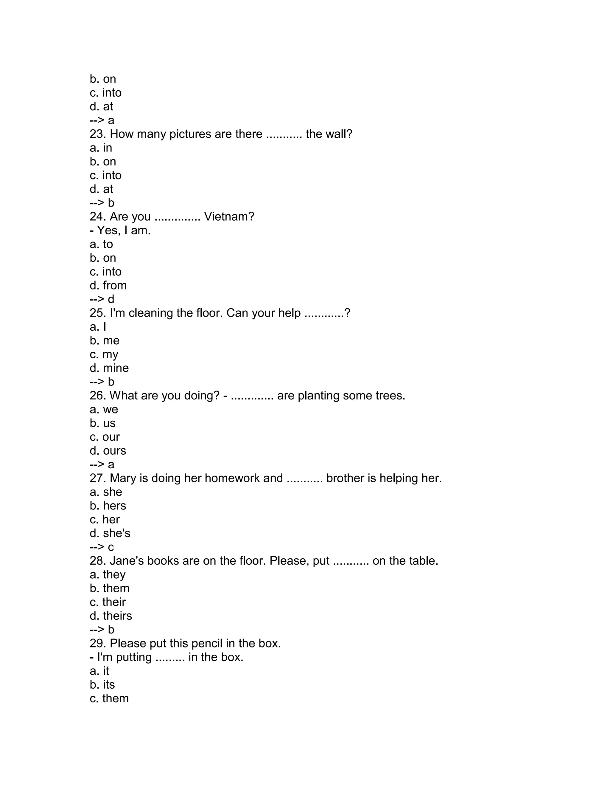 b. on
c. into
d. at
--> a
23. How many pictures are there ........... the wall?
a. in
b. on
c. into
d. at
--> b
24. Are you .............. Vietnam?
- Yes, I am.
a. to
b. on
c. into
d. from
--> d
25. I'm cleaning the floor. Can your help ............?
a. I
b. me
c. my
d. mine
--> b
26. What are you doing? - ............. are planting some trees.
a. we
b. us
c. our
d. ours
--> a
27. Mary is doing her homework and ........... brother is helping her.
a. she
b. hers
c. her
d. she's
--> c
28. Jane's books are on the floor. Please, put ........... on the table.
a. they
b. them
c. their
d. theirs
--> b
29. Please put this pencil in the box.
- I'm putting ......... in the box.
a. it
b. its
c. them
 