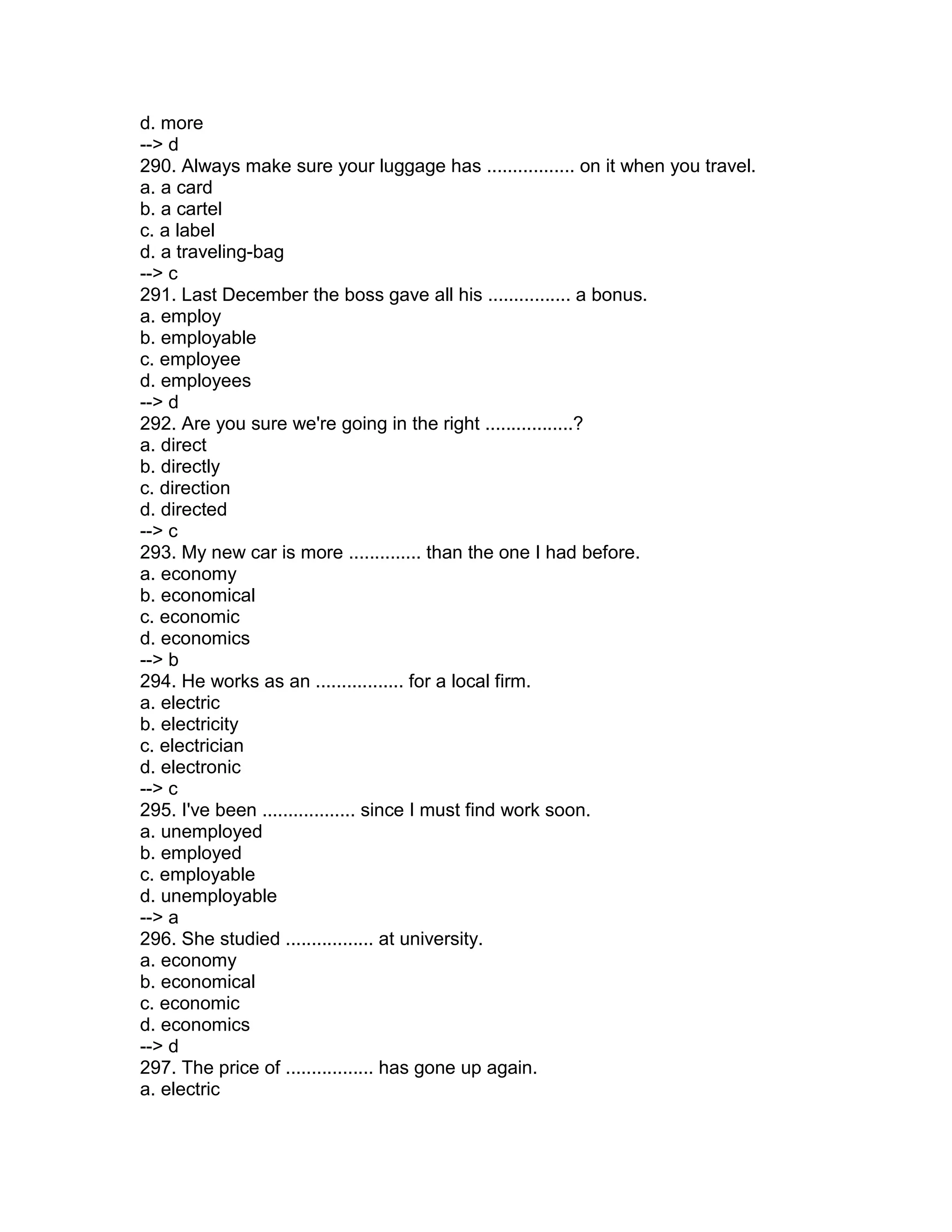 d. more
--> d
290. Always make sure your luggage has ................. on it when you travel.
a. a card
b. a cartel
c. a label
d. a traveling-bag
--> c
291. Last December the boss gave all his ................ a bonus.
a. employ
b. employable
c. employee
d. employees
--> d
292. Are you sure we're going in the right .................?
a. direct
b. directly
c. direction
d. directed
--> c
293. My new car is more .............. than the one I had before.
a. economy
b. economical
c. economic
d. economics
--> b
294. He works as an ................. for a local firm.
a. electric
b. electricity
c. electrician
d. electronic
--> c
295. I've been .................. since I must find work soon.
a. unemployed
b. employed
c. employable
d. unemployable
--> a
296. She studied ................. at university.
a. economy
b. economical
c. economic
d. economics
--> d
297. The price of ................. has gone up again.
a. electric
 