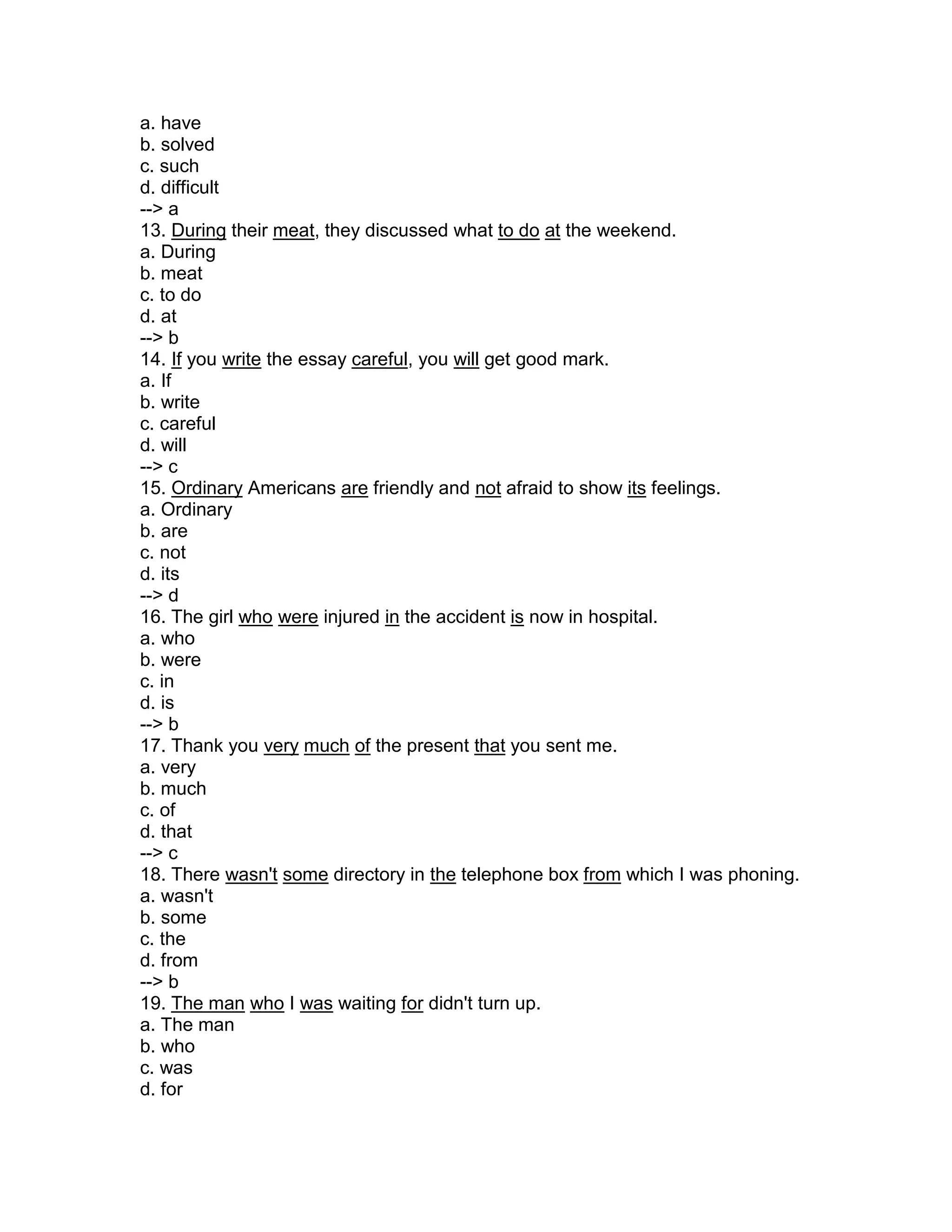 a. have
b. solved
c. such
d. difficult
--> a
13. During their meat, they discussed what to do at the weekend.
a. During
b. meat
c. to do
d. at
--> b
14. If you write the essay careful, you will get good mark.
a. If
b. write
c. careful
d. will
--> c
15. Ordinary Americans are friendly and not afraid to show its feelings.
a. Ordinary
b. are
c. not
d. its
--> d
16. The girl who were injured in the accident is now in hospital.
a. who
b. were
c. in
d. is
--> b
17. Thank you very much of the present that you sent me.
a. very
b. much
c. of
d. that
--> c
18. There wasn't some directory in the telephone box from which I was phoning.
a. wasn't
b. some
c. the
d. from
--> b
19. The man who I was waiting for didn't turn up.
a. The man
b. who
c. was
d. for
 