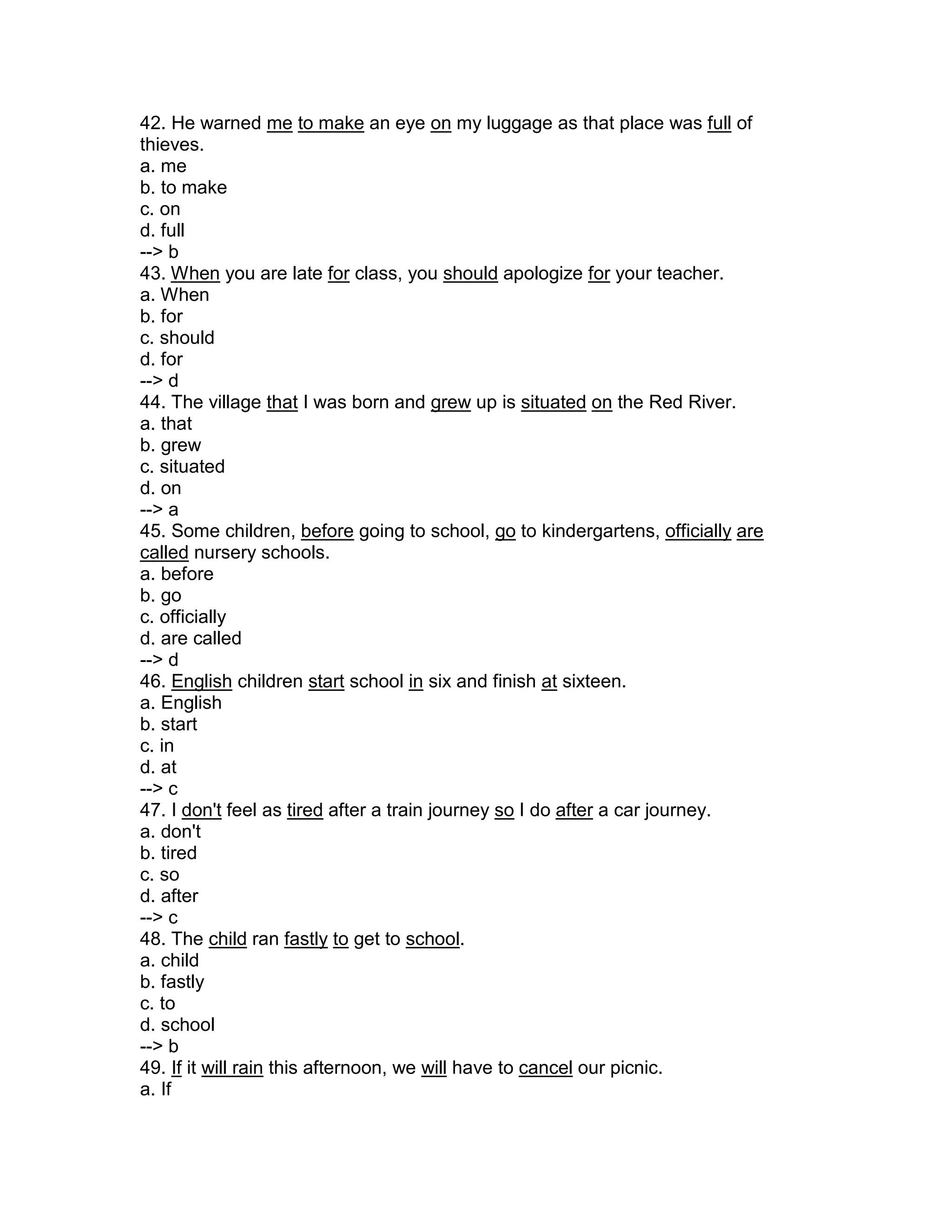 42. He warned me to make an eye on my luggage as that place was full of
thieves.
a. me
b. to make
c. on
d. full
--> b
43. When you are late for class, you should apologize for your teacher.
a. When
b. for
c. should
d. for
--> d
44. The village that I was born and grew up is situated on the Red River.
a. that
b. grew
c. situated
d. on
--> a
45. Some children, before going to school, go to kindergartens, officially are
called nursery schools.
a. before
b. go
c. officially
d. are called
--> d
46. English children start school in six and finish at sixteen.
a. English
b. start
c. in
d. at
--> c
47. I don't feel as tired after a train journey so I do after a car journey.
a. don't
b. tired
c. so
d. after
--> c
48. The child ran fastly to get to school.
a. child
b. fastly
c. to
d. school
--> b
49. If it will rain this afternoon, we will have to cancel our picnic.
a. If
 