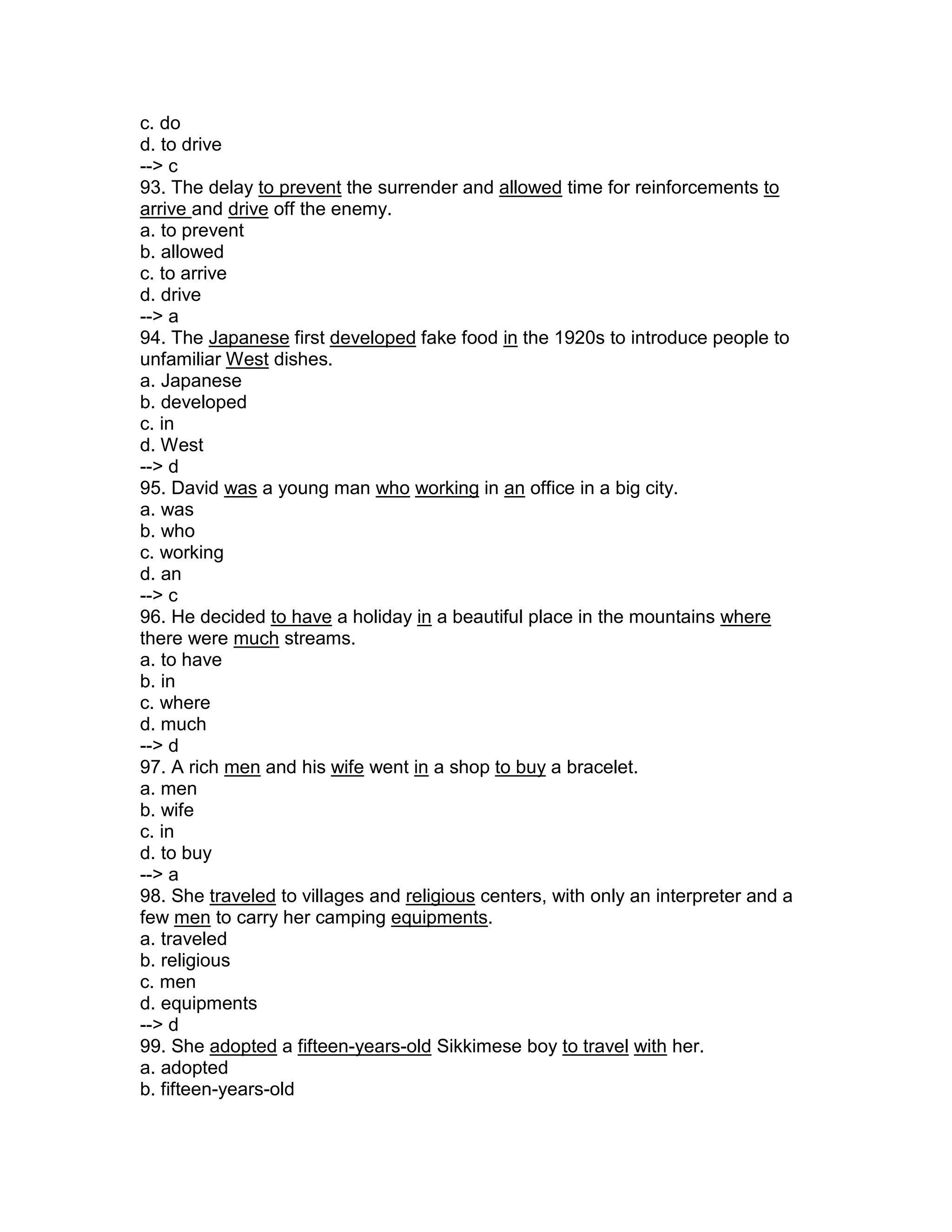c. do
d. to drive
--> c
93. The delay to prevent the surrender and allowed time for reinforcements to
arrive and drive off the enemy.
a. to prevent
b. allowed
c. to arrive
d. drive
--> a
94. The Japanese first developed fake food in the 1920s to introduce people to
unfamiliar West dishes.
a. Japanese
b. developed
c. in
d. West
--> d
95. David was a young man who working in an office in a big city.
a. was
b. who
c. working
d. an
--> c
96. He decided to have a holiday in a beautiful place in the mountains where
there were much streams.
a. to have
b. in
c. where
d. much
--> d
97. A rich men and his wife went in a shop to buy a bracelet.
a. men
b. wife
c. in
d. to buy
--> a
98. She traveled to villages and religious centers, with only an interpreter and a
few men to carry her camping equipments.
a. traveled
b. religious
c. men
d. equipments
--> d
99. She adopted a fifteen-years-old Sikkimese boy to travel with her.
a. adopted
b. fifteen-years-old
 