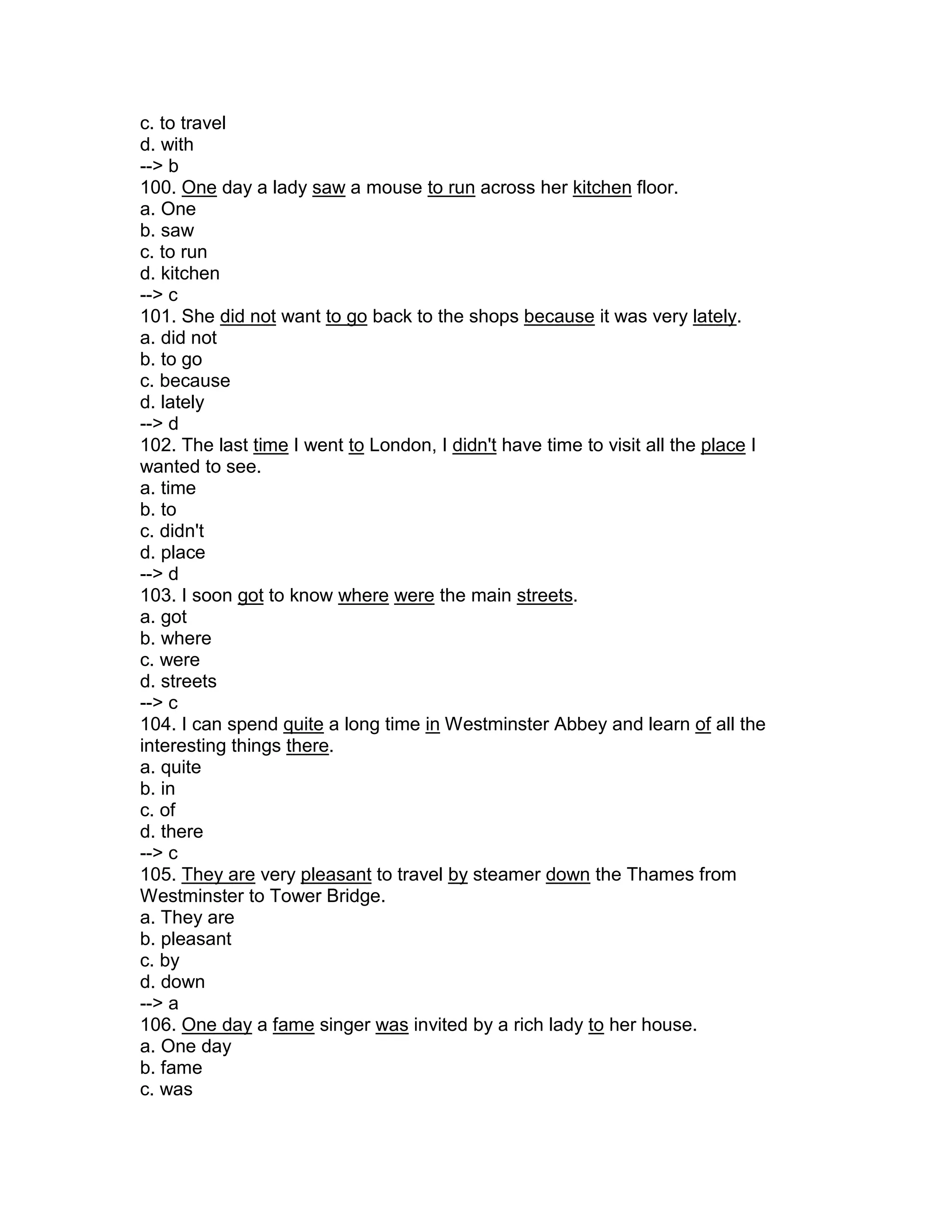 c. to travel
d. with
--> b
100. One day a lady saw a mouse to run across her kitchen floor.
a. One
b. saw
c. to run
d. kitchen
--> c
101. She did not want to go back to the shops because it was very lately.
a. did not
b. to go
c. because
d. lately
--> d
102. The last time I went to London, I didn't have time to visit all the place I
wanted to see.
a. time
b. to
c. didn't
d. place
--> d
103. I soon got to know where were the main streets.
a. got
b. where
c. were
d. streets
--> c
104. I can spend quite a long time in Westminster Abbey and learn of all the
interesting things there.
a. quite
b. in
c. of
d. there
--> c
105. They are very pleasant to travel by steamer down the Thames from
Westminster to Tower Bridge.
a. They are
b. pleasant
c. by
d. down
--> a
106. One day a fame singer was invited by a rich lady to her house.
a. One day
b. fame
c. was
 