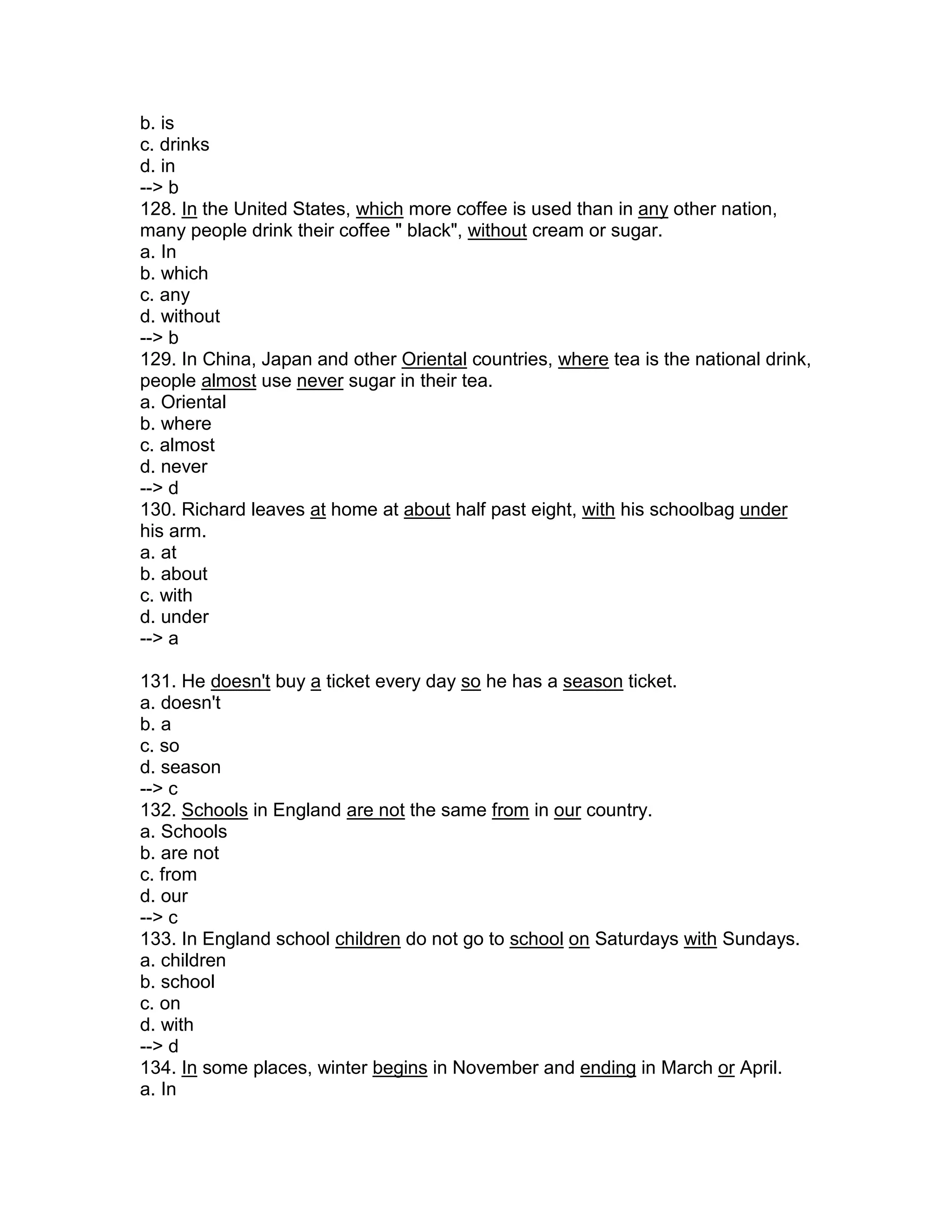 b. is
c. drinks
d. in
--> b
128. In the United States, which more coffee is used than in any other nation,
many people drink their coffee " black", without cream or sugar.
a. In
b. which
c. any
d. without
--> b
129. In China, Japan and other Oriental countries, where tea is the national drink,
people almost use never sugar in their tea.
a. Oriental
b. where
c. almost
d. never
--> d
130. Richard leaves at home at about half past eight, with his schoolbag under
his arm.
a. at
b. about
c. with
d. under
--> a
131. He doesn't buy a ticket every day so he has a season ticket.
a. doesn't
b. a
c. so
d. season
--> c
132. Schools in England are not the same from in our country.
a. Schools
b. are not
c. from
d. our
--> c
133. In England school children do not go to school on Saturdays with Sundays.
a. children
b. school
c. on
d. with
--> d
134. In some places, winter begins in November and ending in March or April.
a. In
 