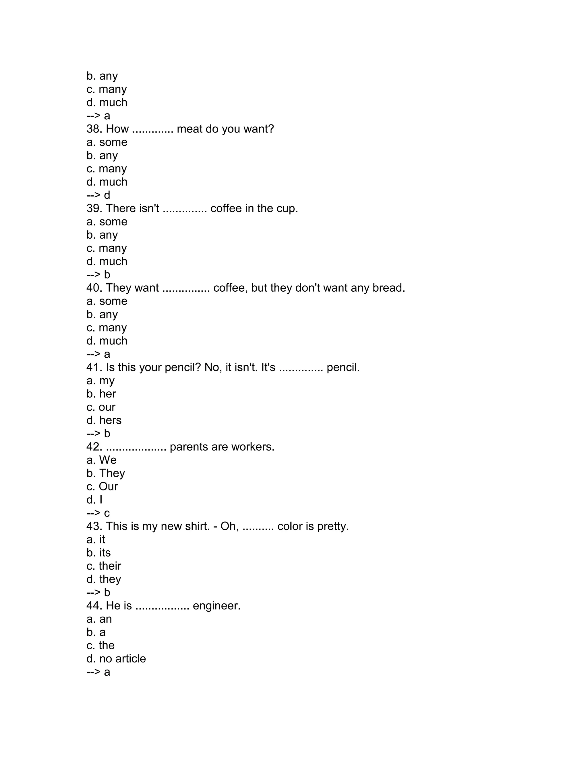 b. any
c. many
d. much
--> a
38. How ............. meat do you want?
a. some
b. any
c. many
d. much
--> d
39. There isn't .............. coffee in the cup.
a. some
b. any
c. many
d. much
--> b
40. They want ............... coffee, but they don't want any bread.
a. some
b. any
c. many
d. much
--> a
41. Is this your pencil? No, it isn't. It's .............. pencil.
a. my
b. her
c. our
d. hers
--> b
42. ................... parents are workers.
a. We
b. They
c. Our
d. I
--> c
43. This is my new shirt. - Oh, .......... color is pretty.
a. it
b. its
c. their
d. they
--> b
44. He is ................. engineer.
a. an
b. a
c. the
d. no article
--> a
 