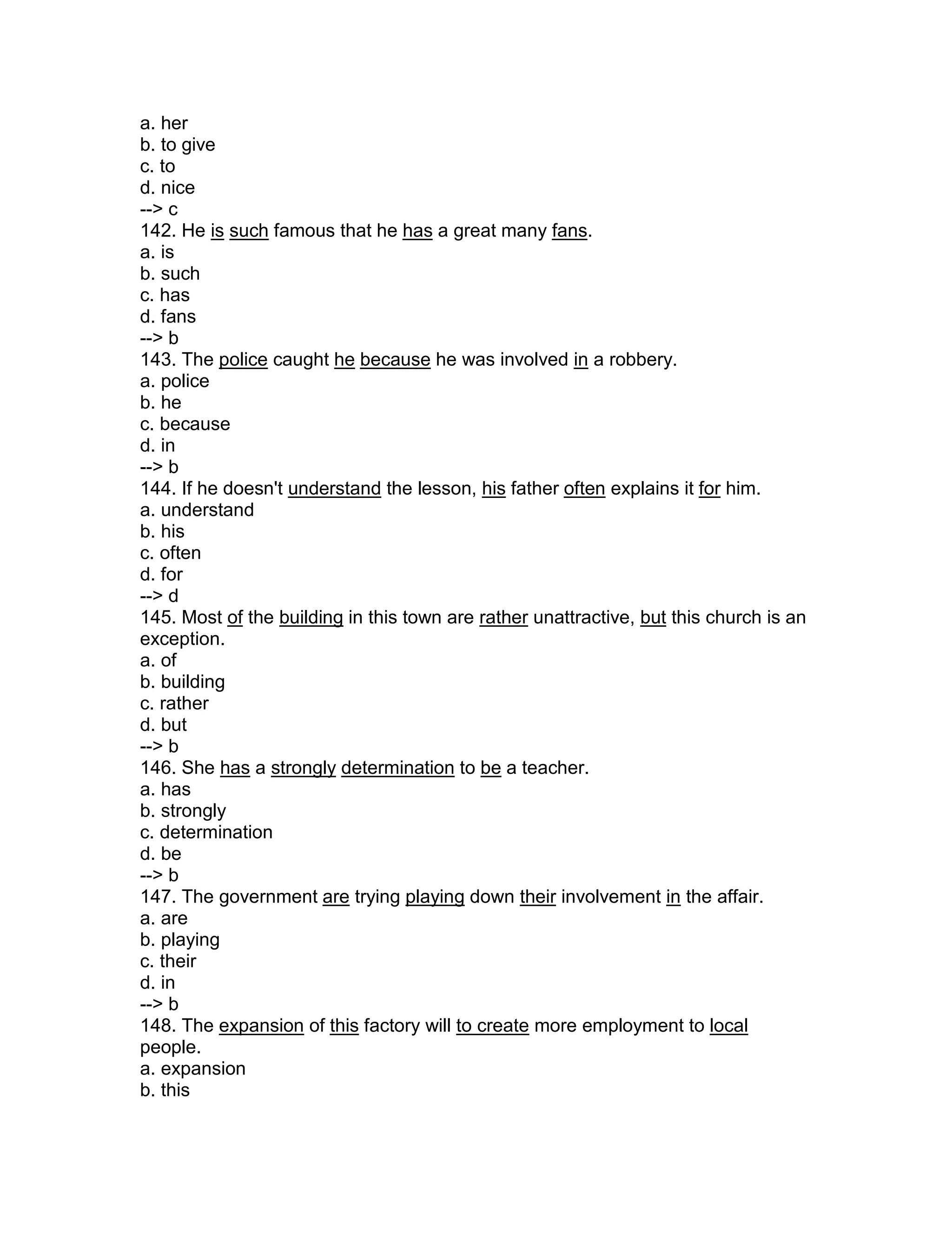 a. her
b. to give
c. to
d. nice
--> c
142. He is such famous that he has a great many fans.
a. is
b. such
c. has
d. fans
--> b
143. The police caught he because he was involved in a robbery.
a. police
b. he
c. because
d. in
--> b
144. If he doesn't understand the lesson, his father often explains it for him.
a. understand
b. his
c. often
d. for
--> d
145. Most of the building in this town are rather unattractive, but this church is an
exception.
a. of
b. building
c. rather
d. but
--> b
146. She has a strongly determination to be a teacher.
a. has
b. strongly
c. determination
d. be
--> b
147. The government are trying playing down their involvement in the affair.
a. are
b. playing
c. their
d. in
--> b
148. The expansion of this factory will to create more employment to local
people.
a. expansion
b. this
 