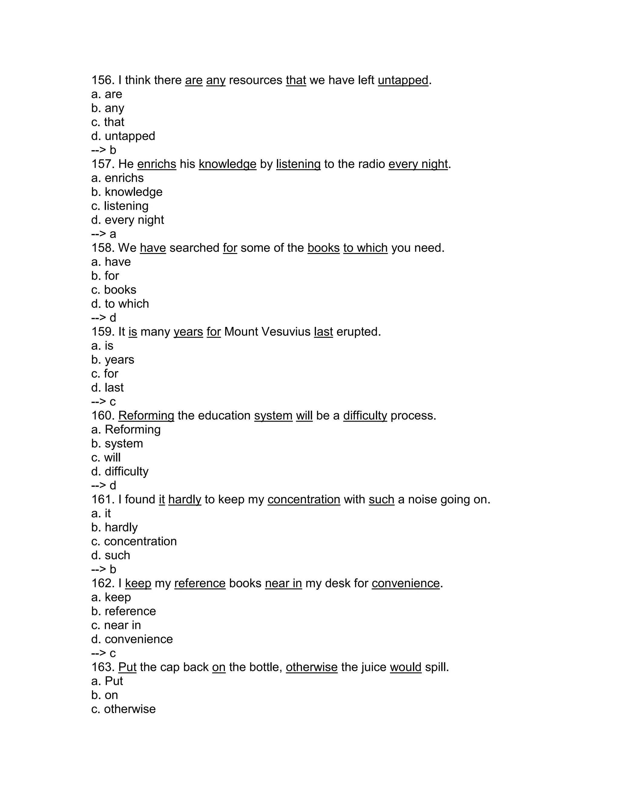 156. I think there are any resources that we have left untapped.
a. are
b. any
c. that
d. untapped
--> b
157. He enrichs his knowledge by listening to the radio every night.
a. enrichs
b. knowledge
c. listening
d. every night
--> a
158. We have searched for some of the books to which you need.
a. have
b. for
c. books
d. to which
--> d
159. It is many years for Mount Vesuvius last erupted.
a. is
b. years
c. for
d. last
--> c
160. Reforming the education system will be a difficulty process.
a. Reforming
b. system
c. will
d. difficulty
--> d
161. I found it hardly to keep my concentration with such a noise going on.
a. it
b. hardly
c. concentration
d. such
--> b
162. I keep my reference books near in my desk for convenience.
a. keep
b. reference
c. near in
d. convenience
--> c
163. Put the cap back on the bottle, otherwise the juice would spill.
a. Put
b. on
c. otherwise
 