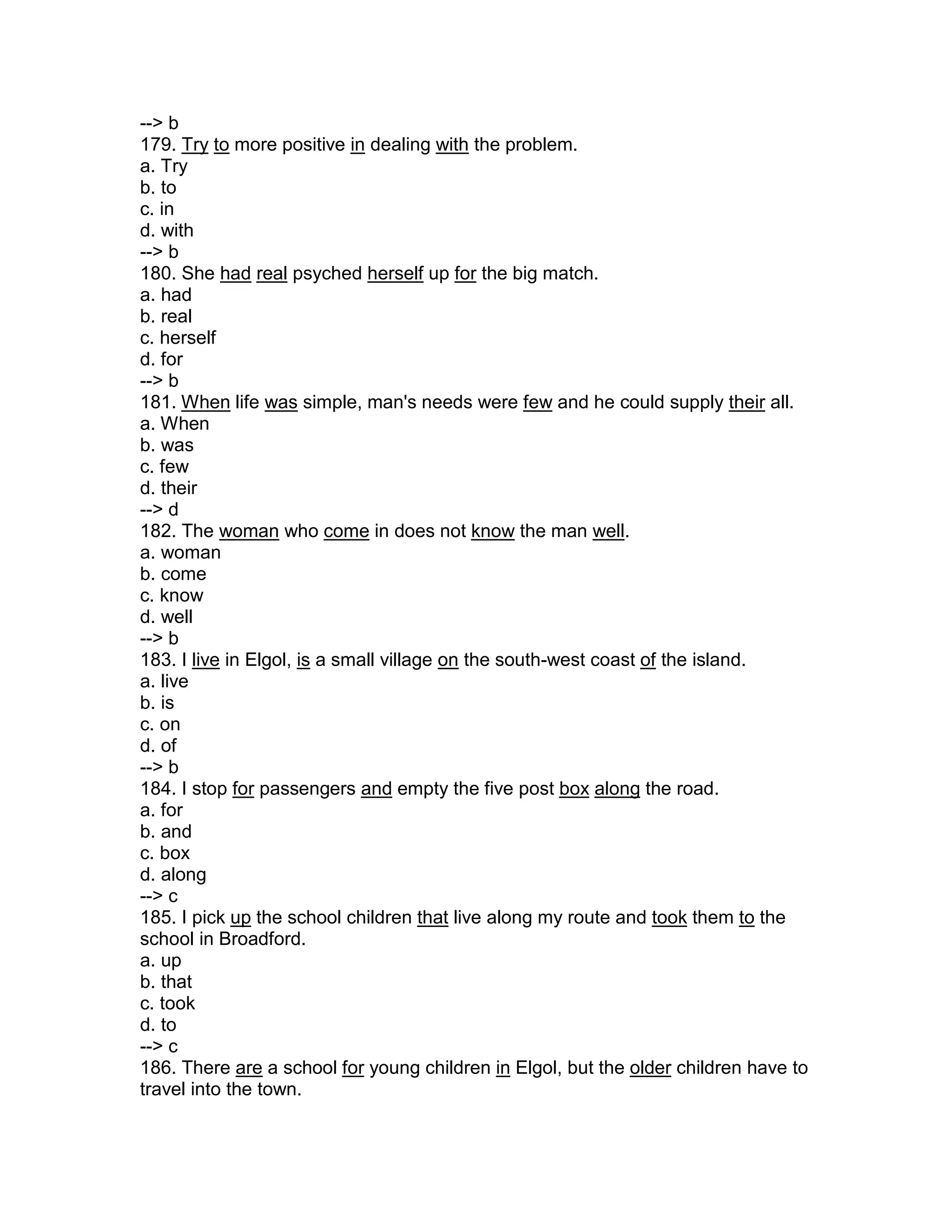 --> b
179. Try to more positive in dealing with the problem.
a. Try
b. to
c. in
d. with
--> b
180. She had real psyched herself up for the big match.
a. had
b. real
c. herself
d. for
--> b
181. When life was simple, man's needs were few and he could supply their all.
a. When
b. was
c. few
d. their
--> d
182. The woman who come in does not know the man well.
a. woman
b. come
c. know
d. well
--> b
183. I live in Elgol, is a small village on the south-west coast of the island.
a. live
b. is
c. on
d. of
--> b
184. I stop for passengers and empty the five post box along the road.
a. for
b. and
c. box
d. along
--> c
185. I pick up the school children that live along my route and took them to the
school in Broadford.
a. up
b. that
c. took
d. to
--> c
186. There are a school for young children in Elgol, but the older children have to
travel into the town.
 