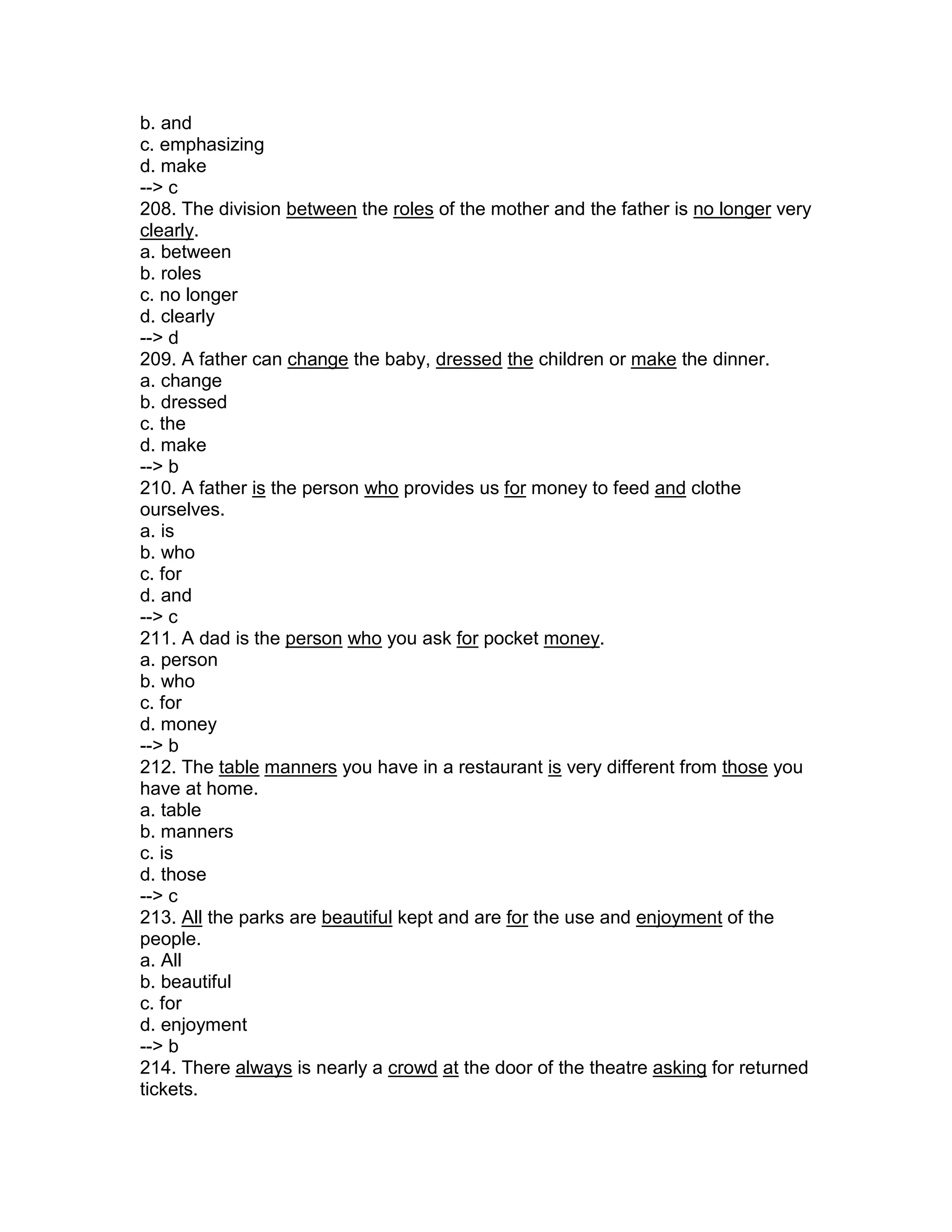 b. and
c. emphasizing
d. make
--> c
208. The division between the roles of the mother and the father is no longer very
clearly.
a. between
b. roles
c. no longer
d. clearly
--> d
209. A father can change the baby, dressed the children or make the dinner.
a. change
b. dressed
c. the
d. make
--> b
210. A father is the person who provides us for money to feed and clothe
ourselves.
a. is
b. who
c. for
d. and
--> c
211. A dad is the person who you ask for pocket money.
a. person
b. who
c. for
d. money
--> b
212. The table manners you have in a restaurant is very different from those you
have at home.
a. table
b. manners
c. is
d. those
--> c
213. All the parks are beautiful kept and are for the use and enjoyment of the
people.
a. All
b. beautiful
c. for
d. enjoyment
--> b
214. There always is nearly a crowd at the door of the theatre asking for returned
tickets.
 