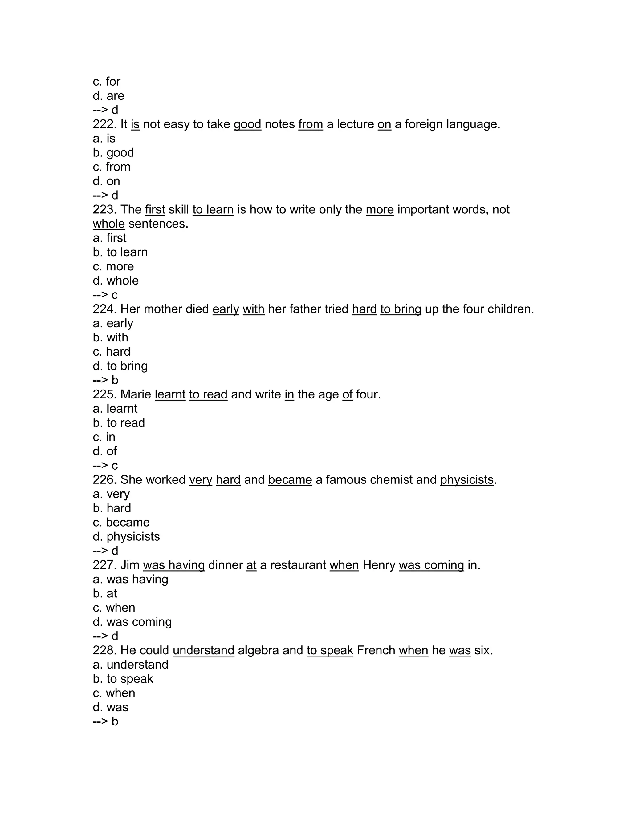 c. for
d. are
--> d
222. It is not easy to take good notes from a lecture on a foreign language.
a. is
b. good
c. from
d. on
--> d
223. The first skill to learn is how to write only the more important words, not
whole sentences.
a. first
b. to learn
c. more
d. whole
--> c
224. Her mother died early with her father tried hard to bring up the four children.
a. early
b. with
c. hard
d. to bring
--> b
225. Marie learnt to read and write in the age of four.
a. learnt
b. to read
c. in
d. of
--> c
226. She worked very hard and became a famous chemist and physicists.
a. very
b. hard
c. became
d. physicists
--> d
227. Jim was having dinner at a restaurant when Henry was coming in.
a. was having
b. at
c. when
d. was coming
--> d
228. He could understand algebra and to speak French when he was six.
a. understand
b. to speak
c. when
d. was
--> b
 