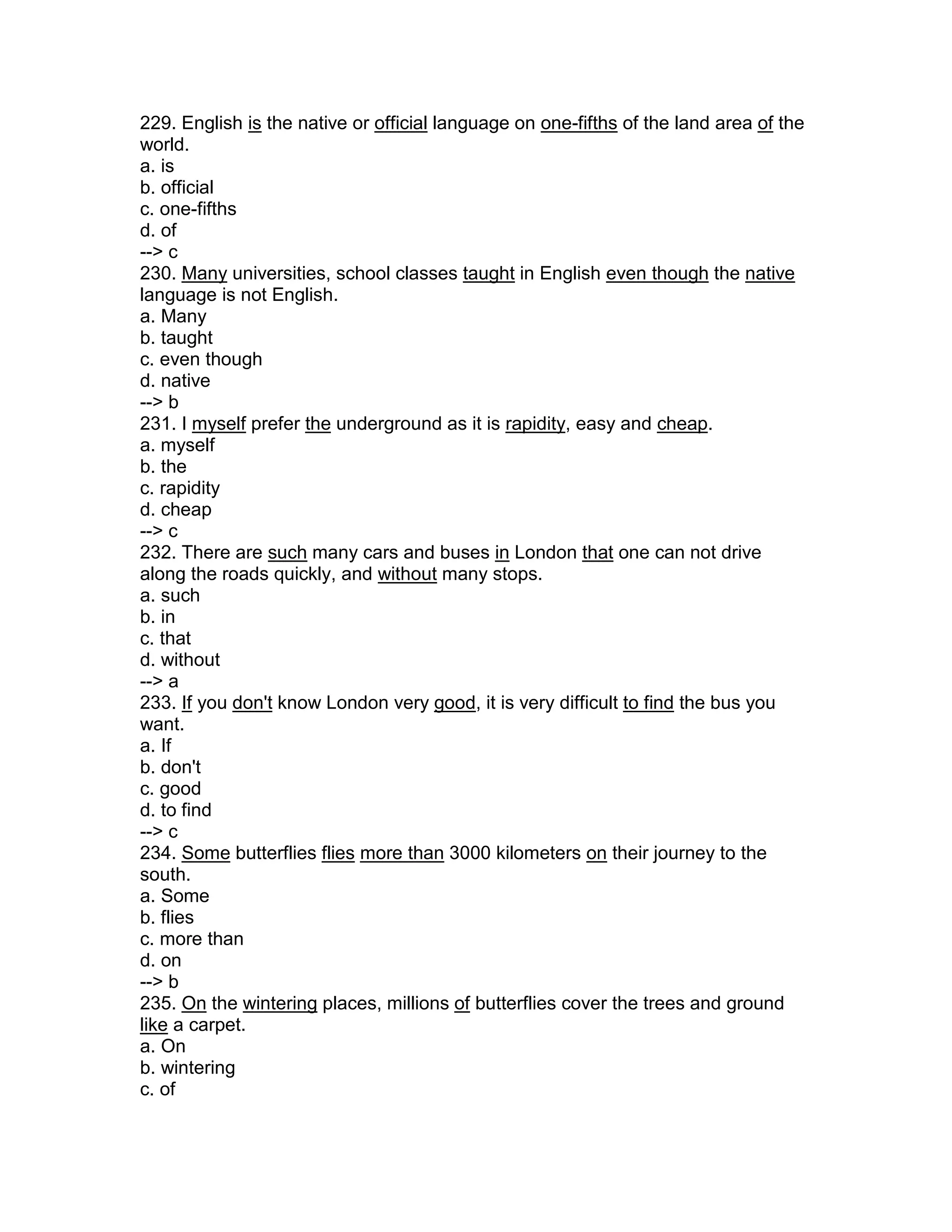 229. English is the native or official language on one-fifths of the land area of the
world.
a. is
b. official
c. one-fifths
d. of
--> c
230. Many universities, school classes taught in English even though the native
language is not English.
a. Many
b. taught
c. even though
d. native
--> b
231. I myself prefer the underground as it is rapidity, easy and cheap.
a. myself
b. the
c. rapidity
d. cheap
--> c
232. There are such many cars and buses in London that one can not drive
along the roads quickly, and without many stops.
a. such
b. in
c. that
d. without
--> a
233. If you don't know London very good, it is very difficult to find the bus you
want.
a. If
b. don't
c. good
d. to find
--> c
234. Some butterflies flies more than 3000 kilometers on their journey to the
south.
a. Some
b. flies
c. more than
d. on
--> b
235. On the wintering places, millions of butterflies cover the trees and ground
like a carpet.
a. On
b. wintering
c. of
 