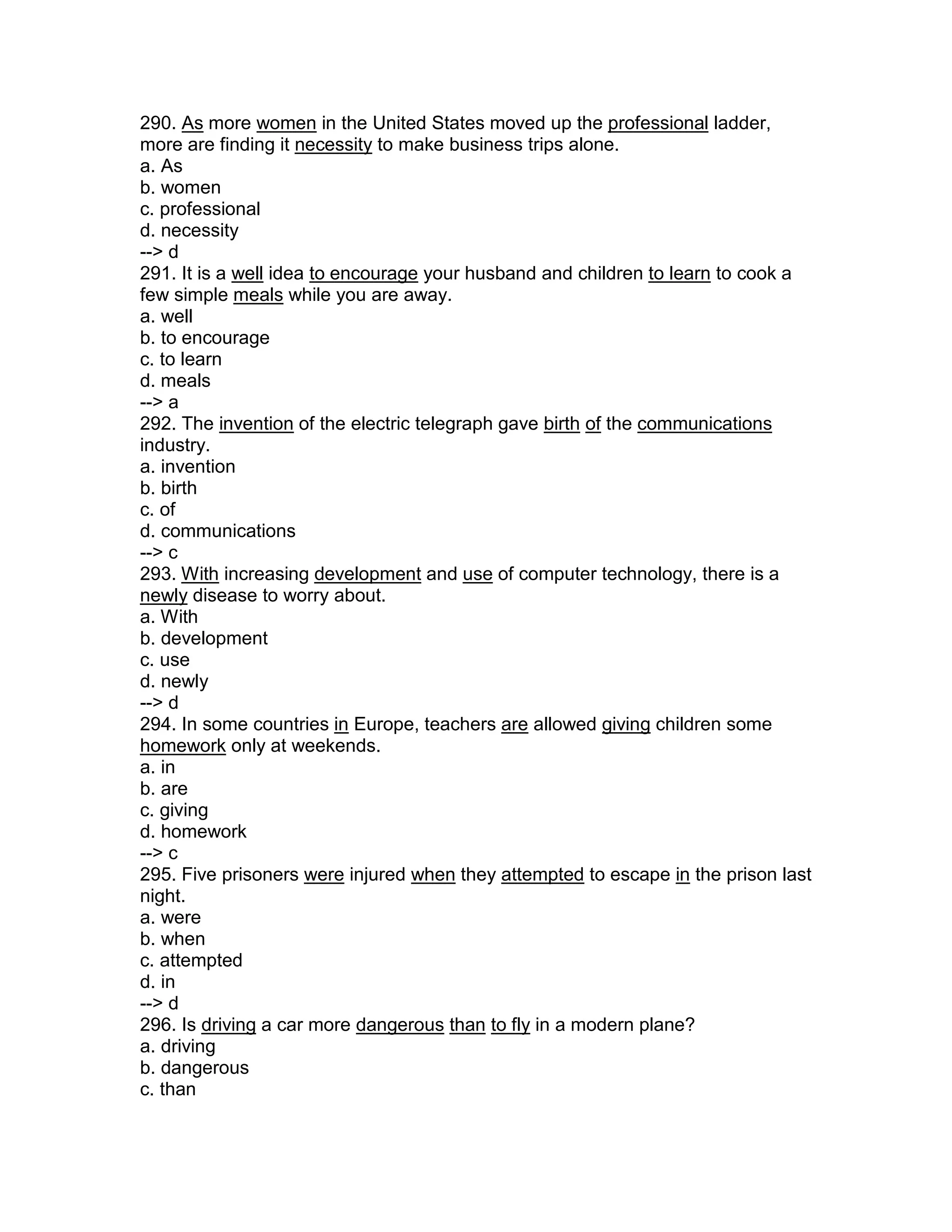 290. As more women in the United States moved up the professional ladder,
more are finding it necessity to make business trips alone.
a. As
b. women
c. professional
d. necessity
--> d
291. It is a well idea to encourage your husband and children to learn to cook a
few simple meals while you are away.
a. well
b. to encourage
c. to learn
d. meals
--> a
292. The invention of the electric telegraph gave birth of the communications
industry.
a. invention
b. birth
c. of
d. communications
--> c
293. With increasing development and use of computer technology, there is a
newly disease to worry about.
a. With
b. development
c. use
d. newly
--> d
294. In some countries in Europe, teachers are allowed giving children some
homework only at weekends.
a. in
b. are
c. giving
d. homework
--> c
295. Five prisoners were injured when they attempted to escape in the prison last
night.
a. were
b. when
c. attempted
d. in
--> d
296. Is driving a car more dangerous than to fly in a modern plane?
a. driving
b. dangerous
c. than
 