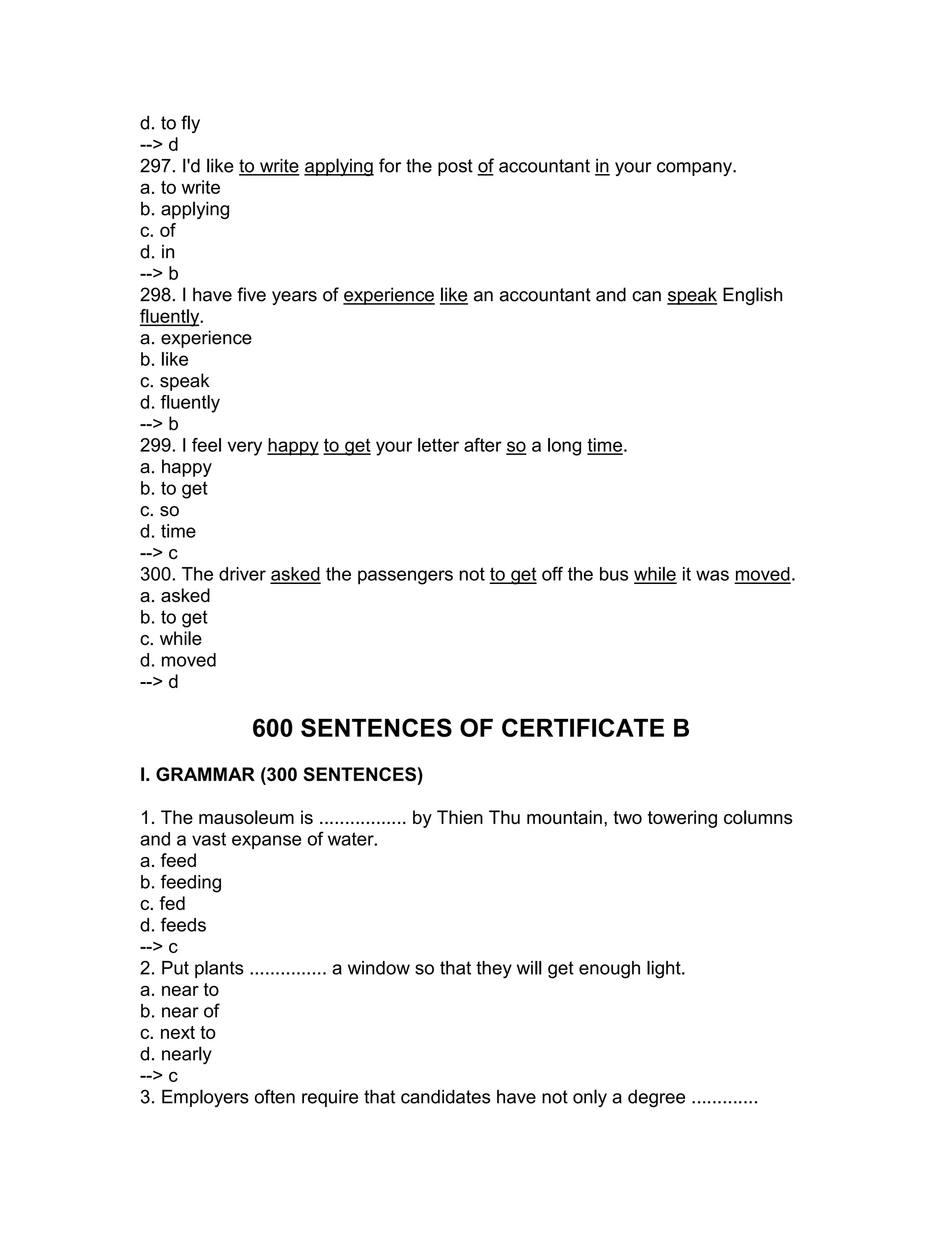 d. to fly
--> d
297. I'd like to write applying for the post of accountant in your company.
a. to write
b. applying
c. of
d. in
--> b
298. I have five years of experience like an accountant and can speak English
fluently.
a. experience
b. like
c. speak
d. fluently
--> b
299. I feel very happy to get your letter after so a long time.
a. happy
b. to get
c. so
d. time
--> c
300. The driver asked the passengers not to get off the bus while it was moved.
a. asked
b. to get
c. while
d. moved
--> d
600 SENTENCES OF CERTIFICATE B
I. GRAMMAR (300 SENTENCES)
1. The mausoleum is ................. by Thien Thu mountain, two towering columns
and a vast expanse of water.
a. feed
b. feeding
c. fed
d. feeds
--> c
2. Put plants ............... a window so that they will get enough light.
a. near to
b. near of
c. next to
d. nearly
--> c
3. Employers often require that candidates have not only a degree .............
 