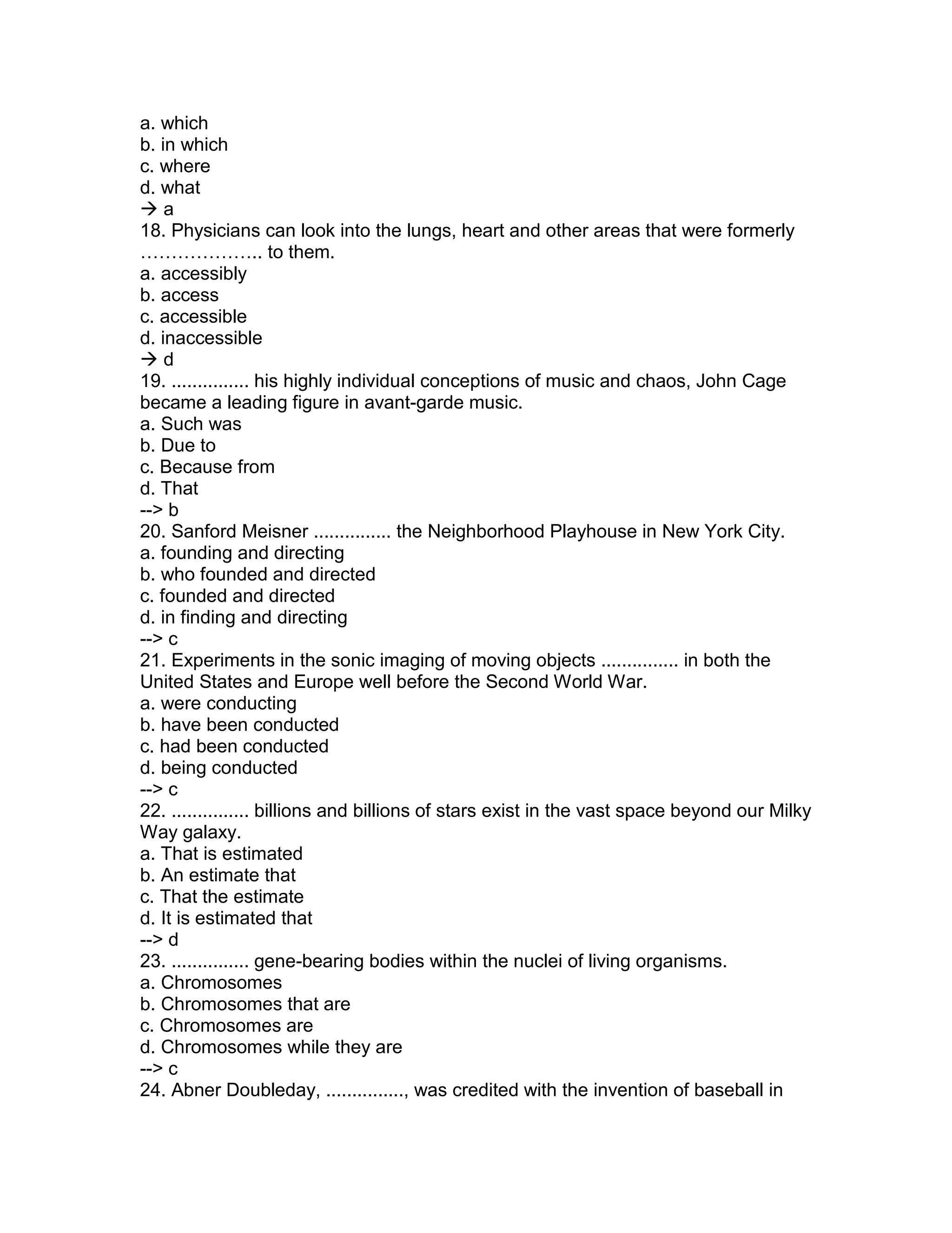 a. which
b. in which
c. where
d. what
 a
18. Physicians can look into the lungs, heart and other areas that were formerly
……………….. to them.
a. accessibly
b. access
c. accessible
d. inaccessible
 d
19. ............... his highly individual conceptions of music and chaos, John Cage
became a leading figure in avant-garde music.
a. Such was
b. Due to
c. Because from
d. That
--> b
20. Sanford Meisner ............... the Neighborhood Playhouse in New York City.
a. founding and directing
b. who founded and directed
c. founded and directed
d. in finding and directing
--> c
21. Experiments in the sonic imaging of moving objects ............... in both the
United States and Europe well before the Second World War.
a. were conducting
b. have been conducted
c. had been conducted
d. being conducted
--> c
22. ............... billions and billions of stars exist in the vast space beyond our Milky
Way galaxy.
a. That is estimated
b. An estimate that
c. That the estimate
d. It is estimated that
--> d
23. ............... gene-bearing bodies within the nuclei of living organisms.
a. Chromosomes
b. Chromosomes that are
c. Chromosomes are
d. Chromosomes while they are
--> c
24. Abner Doubleday, ..............., was credited with the invention of baseball in
 