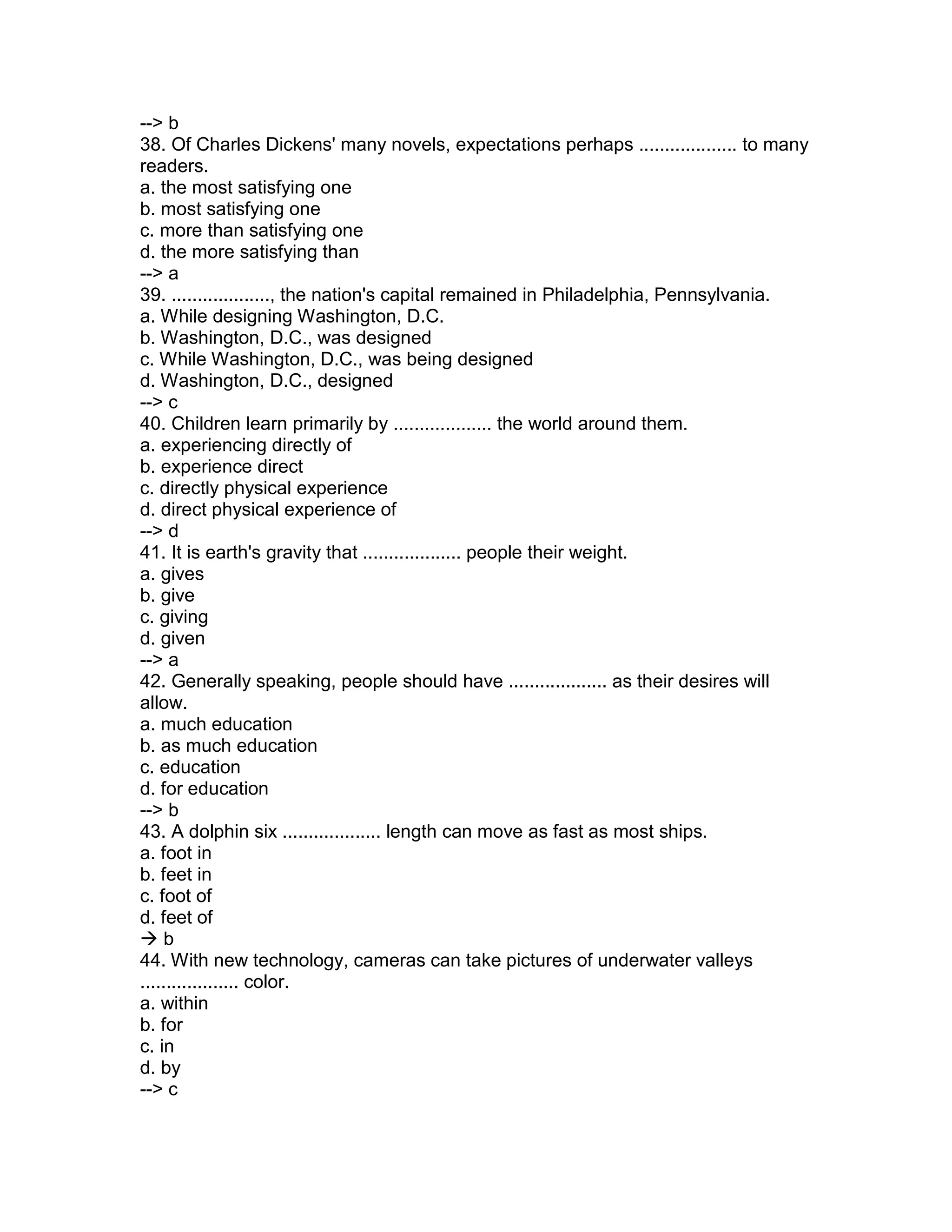 --> b
38. Of Charles Dickens' many novels, expectations perhaps ................... to many
readers.
a. the most satisfying one
b. most satisfying one
c. more than satisfying one
d. the more satisfying than
--> a
39. ..................., the nation's capital remained in Philadelphia, Pennsylvania.
a. While designing Washington, D.C.
b. Washington, D.C., was designed
c. While Washington, D.C., was being designed
d. Washington, D.C., designed
--> c
40. Children learn primarily by ................... the world around them.
a. experiencing directly of
b. experience direct
c. directly physical experience
d. direct physical experience of
--> d
41. It is earth's gravity that ................... people their weight.
a. gives
b. give
c. giving
d. given
--> a
42. Generally speaking, people should have ................... as their desires will
allow.
a. much education
b. as much education
c. education
d. for education
--> b
43. A dolphin six ................... length can move as fast as most ships.
a. foot in
b. feet in
c. foot of
d. feet of
 b
44. With new technology, cameras can take pictures of underwater valleys
................... color.
a. within
b. for
c. in
d. by
--> c
 