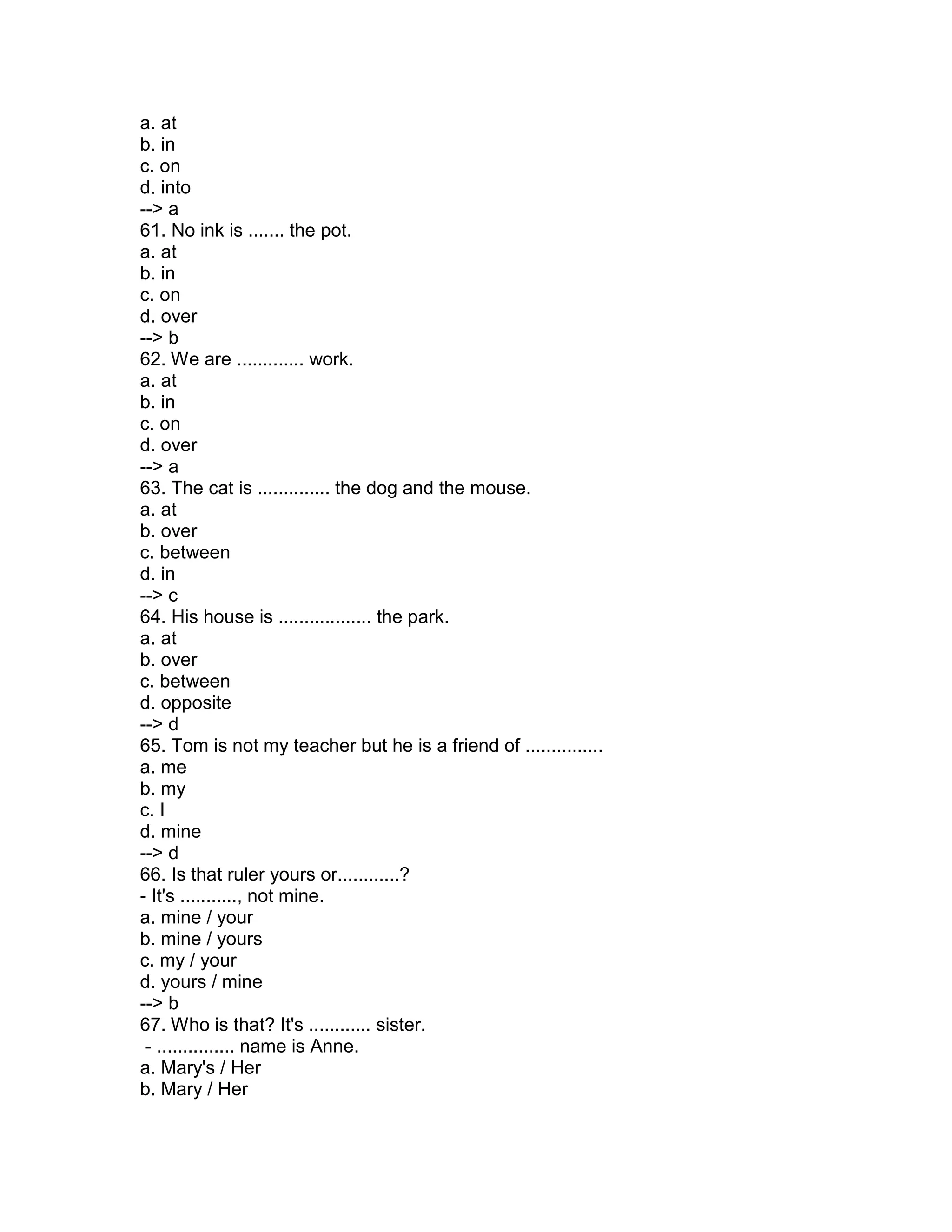 a. at
b. in
c. on
d. into
--> a
61. No ink is ....... the pot.
a. at
b. in
c. on
d. over
--> b
62. We are ............. work.
a. at
b. in
c. on
d. over
--> a
63. The cat is .............. the dog and the mouse.
a. at
b. over
c. between
d. in
--> c
64. His house is .................. the park.
a. at
b. over
c. between
d. opposite
--> d
65. Tom is not my teacher but he is a friend of ...............
a. me
b. my
c. I
d. mine
--> d
66. Is that ruler yours or............?
- It's ..........., not mine.
a. mine / your
b. mine / yours
c. my / your
d. yours / mine
--> b
67. Who is that? It's ............ sister.
- ............... name is Anne.
a. Mary's / Her
b. Mary / Her
 