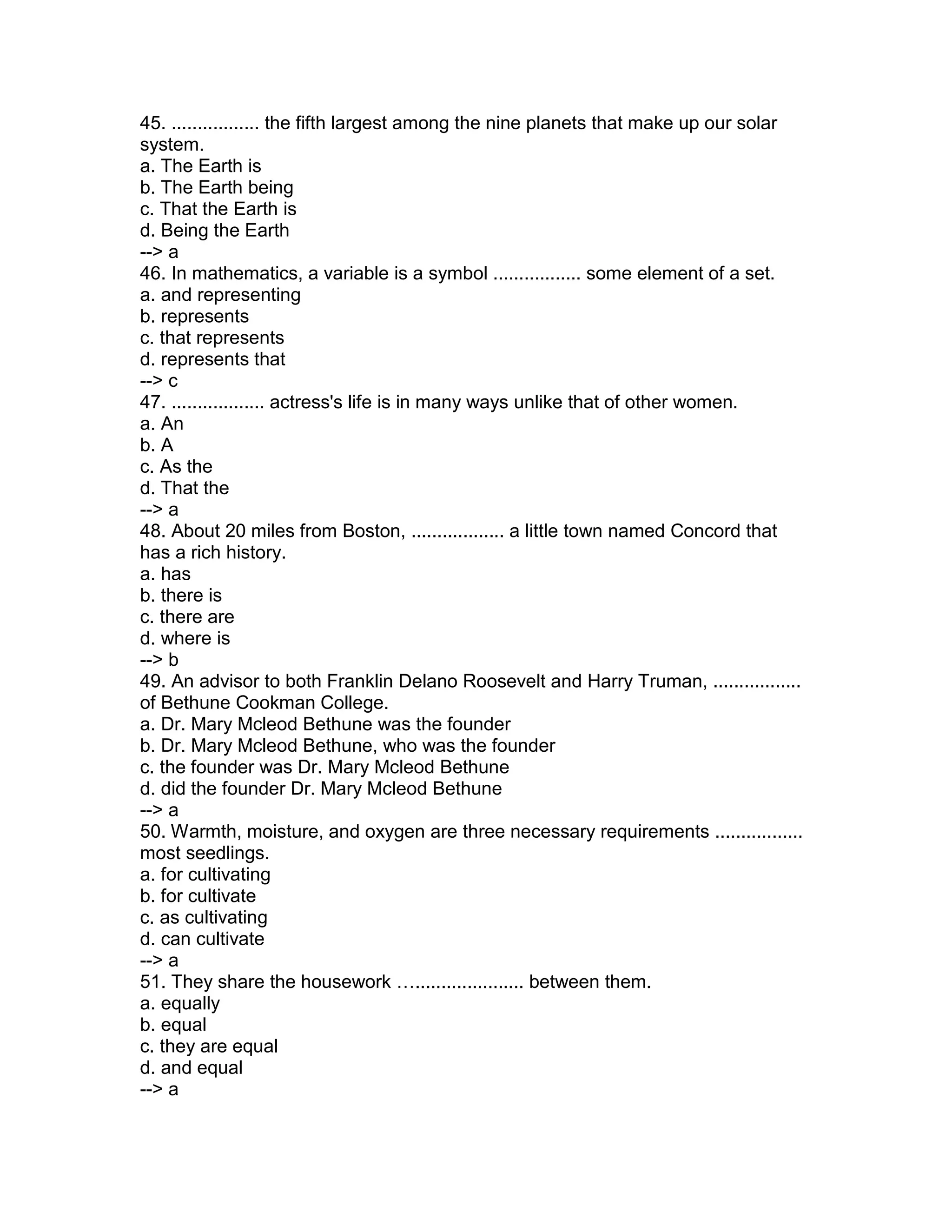 45. ................. the fifth largest among the nine planets that make up our solar
system.
a. The Earth is
b. The Earth being
c. That the Earth is
d. Being the Earth
--> a
46. In mathematics, a variable is a symbol ................. some element of a set.
a. and representing
b. represents
c. that represents
d. represents that
--> c
47. .................. actress's life is in many ways unlike that of other women.
a. An
b. A
c. As the
d. That the
--> a
48. About 20 miles from Boston, .................. a little town named Concord that
has a rich history.
a. has
b. there is
c. there are
d. where is
--> b
49. An advisor to both Franklin Delano Roosevelt and Harry Truman, .................
of Bethune Cookman College.
a. Dr. Mary Mcleod Bethune was the founder
b. Dr. Mary Mcleod Bethune, who was the founder
c. the founder was Dr. Mary Mcleod Bethune
d. did the founder Dr. Mary Mcleod Bethune
--> a
50. Warmth, moisture, and oxygen are three necessary requirements .................
most seedlings.
a. for cultivating
b. for cultivate
c. as cultivating
d. can cultivate
--> a
51. They share the housework …..................... between them.
a. equally
b. equal
c. they are equal
d. and equal
--> a
 